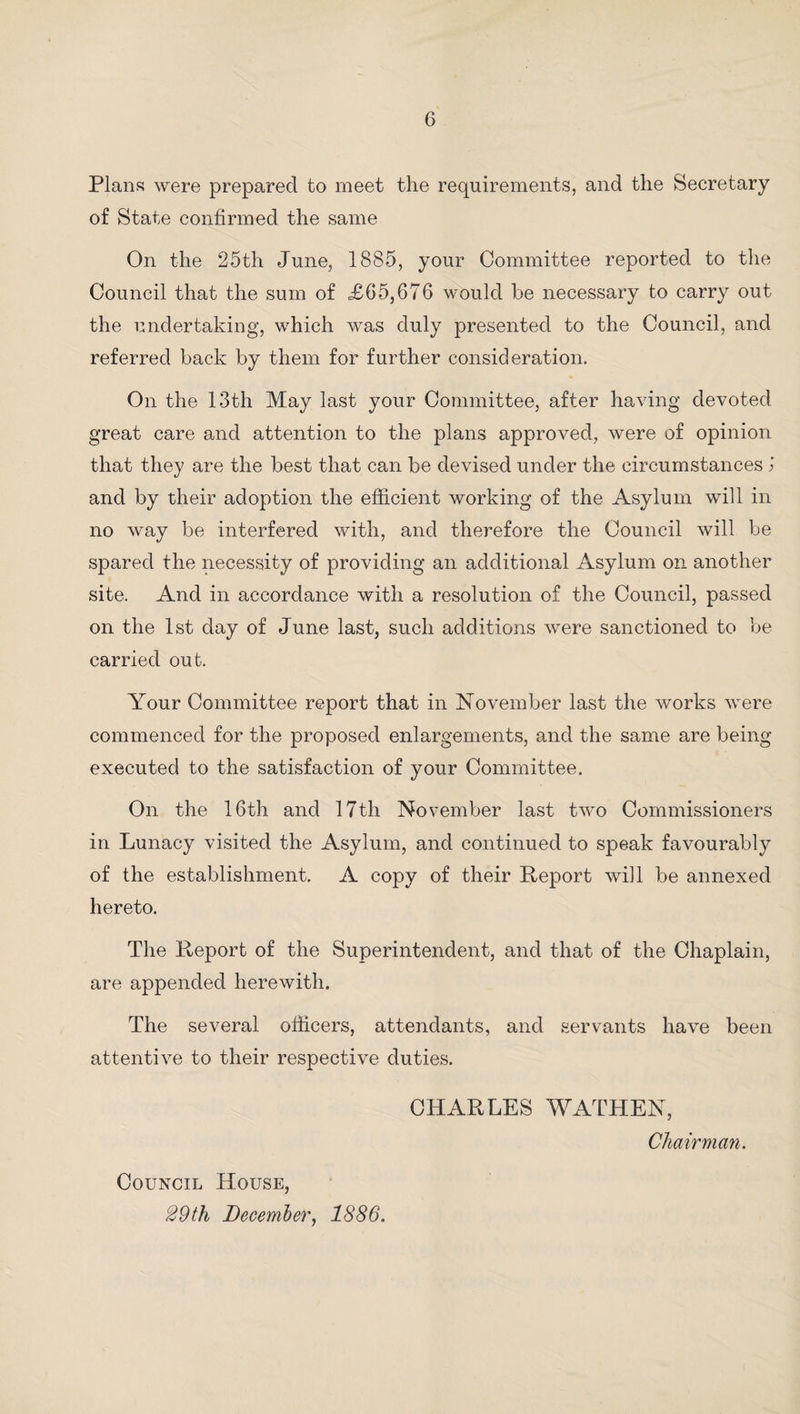 Plans were prepared to meet the requirements, and the Secretary of State confirmed the same On the 25th June, 1885, your Committee reported to the Council that the sum of £65,676 would be necessary to carry out the undertaking, which was duly presented to the Council, and referred back by them for further consideration. On the 13th May last your Committee, after having devoted great care and attention to the plans approved, were of opinion that they are the best that can be devised under the circumstances j and by their adoption the efficient working of the Asylum will in no way be interfered with, and therefore the Council will be spared the necessity of providing an additional Asylum on another site. And in accordance with a resolution of the Council, passed on the 1st day of June last, such additions were sanctioned to be carried out. Your Committee report that in November last the works were commenced for the proposed enlargements, and the same are being executed to the satisfaction of your Committee. On the 16th and 17th November last two Commissioners in Lunacy visited the Asylum, and continued to speak favourably of the establishment. A copy of their Report will be annexed hereto. The Report of the Superintendent, and that of the Chaplain, are appended herewith. The several officers, attendants, and servants have been attentive to their respective duties. CHARLES WATHEN, Chairman. Council House, 29th December, 1886.