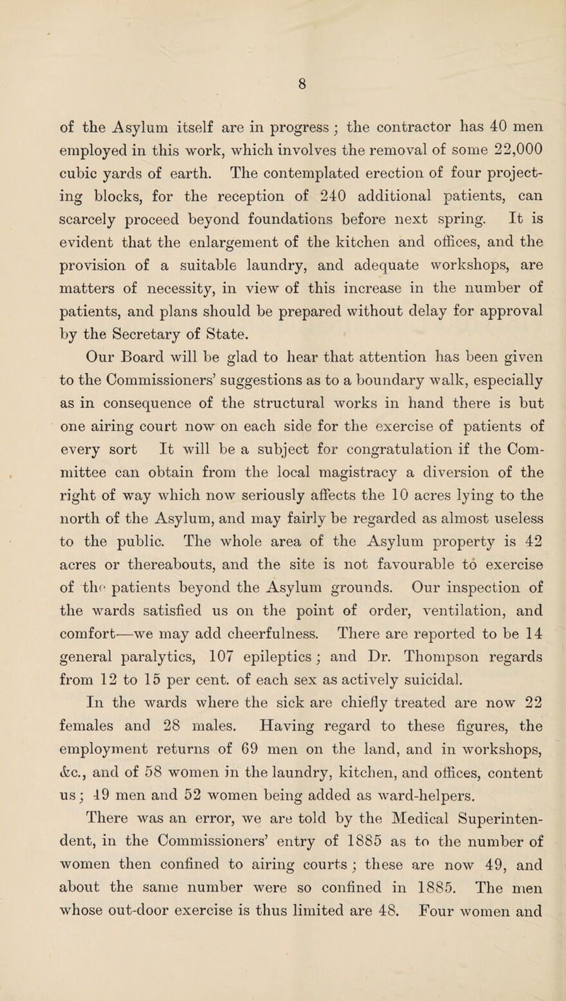 of the Asylum itself are in progress ; the contractor has 40 men employed in this work, which involves the removal of some 22,000 cubic yards of earth. The contemplated erection of four project¬ ing blocks, for the reception of 240 additional patients, can scarcely proceed beyond foundations before next spring. It is evident that the enlargement of the kitchen and offices, and the provision of a suitable laundry, and adequate workshops, are matters of necessity, in view of this increase in the number of patients, and plans should be prepared without delay for approval by the Secretary of State. Our Board will be glad to hear that attention has been given to the Commissioners’ suggestions as to a boundary walk, especially as in consequence of the structural works in hand there is but one airing court now on each side for the exercise of patients of every sort It will be a subject for congratulation if the Com¬ mittee can obtain from the local magistracy a diversion of the right of way which now seriously affects the 10 acres lying to the north of the Asylum, and may fairly be regarded as almost useless to the public. The whole area of the Asylum property is 42 acres or thereabouts, and the site is not favourable to exercise of the patients beyond the Asylum grounds. Our inspection of the wards satisfied us on the point of order, ventilation, and comfort'—we may add cheerfulness. There are reported to be 14 general paralytics, 107 epileptics; and Dr. Thompson regards from 12 to 15 per cent, of each sex as actively suicidal. In the wards where the sick are chiefly treated are now 22 females and 28 males. Having regard to these figures, the employment returns of 69 men on the land, and in workshops, &c., and of 58 women in the laundry, kitchen, and offices, content us; 49 men and 52 women being added as ward-helpers. There was an error, we are told by the Medical Superinten¬ dent, in the Commissioners’ entry of 1885 as to the number of women then confined to airing courts ; these are now 49, and about the same number were so confined in 1885. The men whose out-door exercise is thus limited are 48. Four women and
