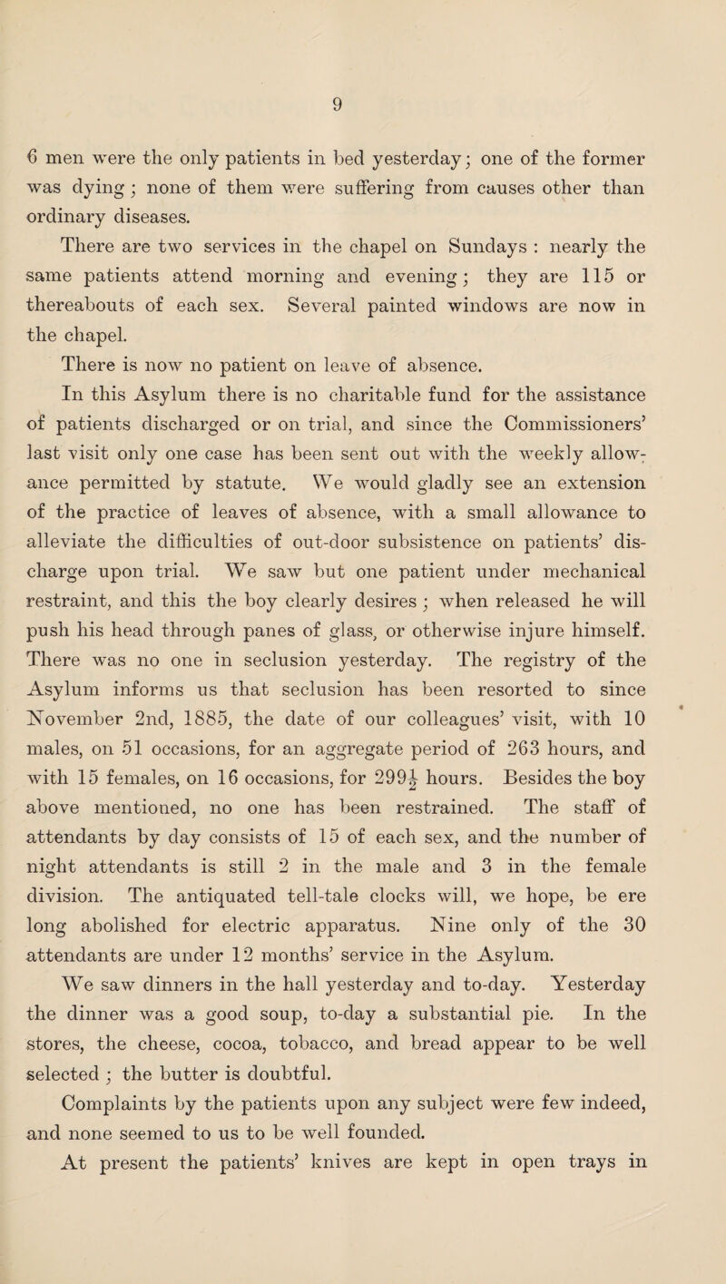 6 men were the only patients in bed yesterday; one of the former was dying ; none of them were suffering from causes other than ordinary diseases. There are two services in the chapel on Sundays : nearly the same patients attend morning and evening; they are 115 or thereabouts of each sex. Several painted windows are now in the chapel. There is now no patient on leave of absence. In this Asylum there is no charitable fund for the assistance of patients discharged or on trial, and since the Commissioners’ last visit only one case has been sent out with the weekly allow: ance permitted by statute. We would gladly see an extension of the practice of leaves of absence, with a small allowance to alleviate the difficulties of out-door subsistence on patients’ dis¬ charge upon trial. We saw but one patient under mechanical restraint, and this the boy clearly desires ; when released he will push his head through panes of glass, or otherwise injure himself. There was no one in seclusion yesterday. The registry of the Asylum informs us that seclusion has been resorted to since November 2nd, 1885, the date of our colleagues’ visit, with 10 males, on 51 occasions, for an aggregate period of 263 hours, and with 15 females, on 16 occasions, for 299\ hours. Besides the boy above mentioned, no one has been restrained. The staff of attendants by day consists of 15 of each sex, and the number of night attendants is still 2 in the male and 3 in the female division. The antiquated tell-tale clocks will, we hope, be ere long abolished for electric apparatus. Nine only of the 30 attendants are under 12 months’ service in the Asylum. We saw dinners in the hall yesterday and to-day. Yesterday the dinner was a good soup, to-day a substantial pie. In the stores, the cheese, cocoa, tobacco, and bread appear to be well selected ; the butter is doubtful. Complaints by the patients upon any subject were few indeed, and none seemed to us to be well founded. At present the patients’ knives are kept in open trays in