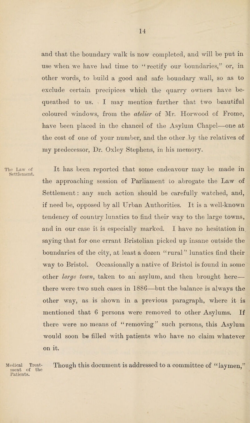 and that the boundary walk is now completed, and will be put in use when we have had time to ‘‘rectify our boundaries,” or, in other words, to build a good and safe boundary wall, so as to exclude certain precipices which the quarry owners have be¬ queathed to us. I may mention further that two beautiful coloured windows, from the atelier of Mr. Horwood of Frome, have been placed in the chancel of the Asylum Chapel—one at the cost of one of your number, and the other by the relatives of my predecessor, Dr. Oxley Stephens, in his memory. The Law of It has been reported that some endeavour may be made in Settlement. the approaching session of Parliament to abrogate the Law of Settlement: any such action should be carefully watched, and, if need be, opposed by all Urban Authorities. It is a well-known tendency of country lunatics to find their way to the large towns, and in our case it is especially marked. I have no hesitation in saying that for one errant Bristolian picked up insane outside the boundaries of the city, at least a dozen “rural” lunatics find their way to Bristol. Occasionally a native of Bristol is found in some other large town, taken to an asylum, and then brought here— there were two such cases in 1886—but the balance is always the other way, as is shown in a previous paragraph, where it is mentioned that 6 persons were removed to other Asylums. If there were no means of “removing” such persons, this Asylum would soon be filled with patients who have no claim whatever on it. Medical Treat- Though this document is addressed to a committee of “laymen.” ment of the ° J ’ Patients.