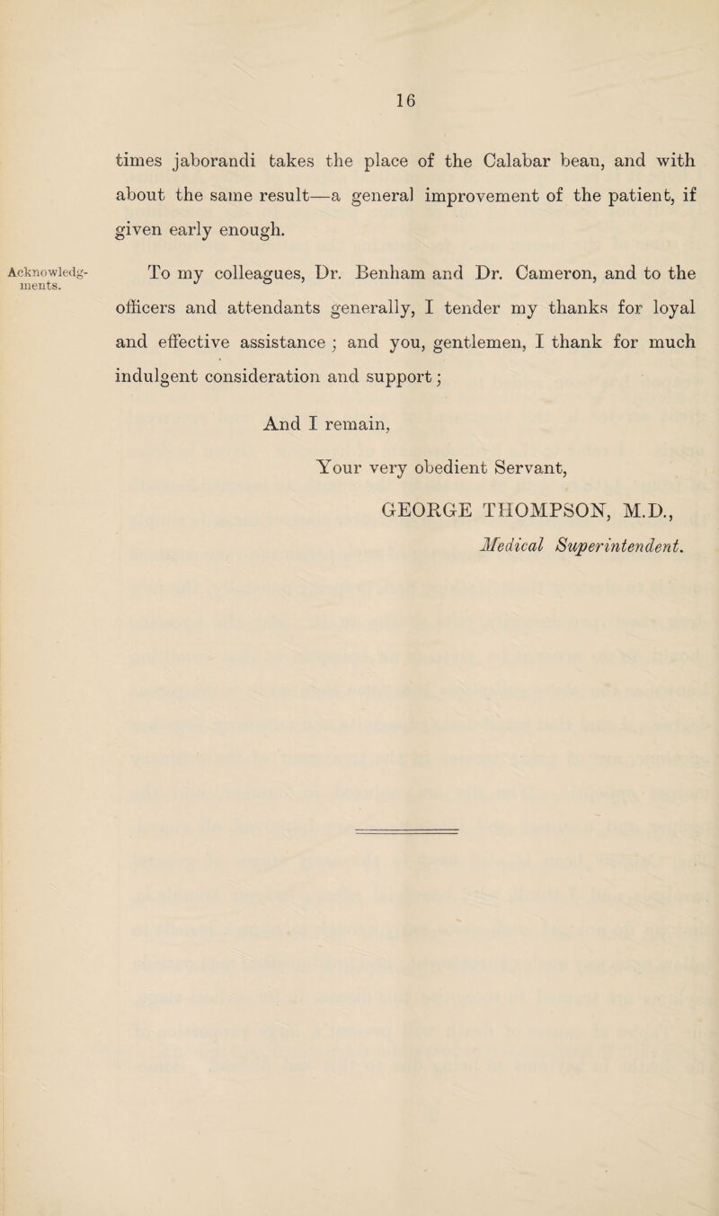 Acknowledg¬ ments. times jaborandi takes the place of the Calabar bean, and with about the same result—a general improvement of the patient, if given early enough. To my colleagues, Dr. Benham and Dr. Cameron, and to the officers and attendants generally, I tender my thanks for loyal and effective assistance ; and you, gentlemen, I thank for much indulgent consideration and support; And I remain, Your very obedient Servant, GEORGE THOMPSON, M.D., Medical Superintendent.