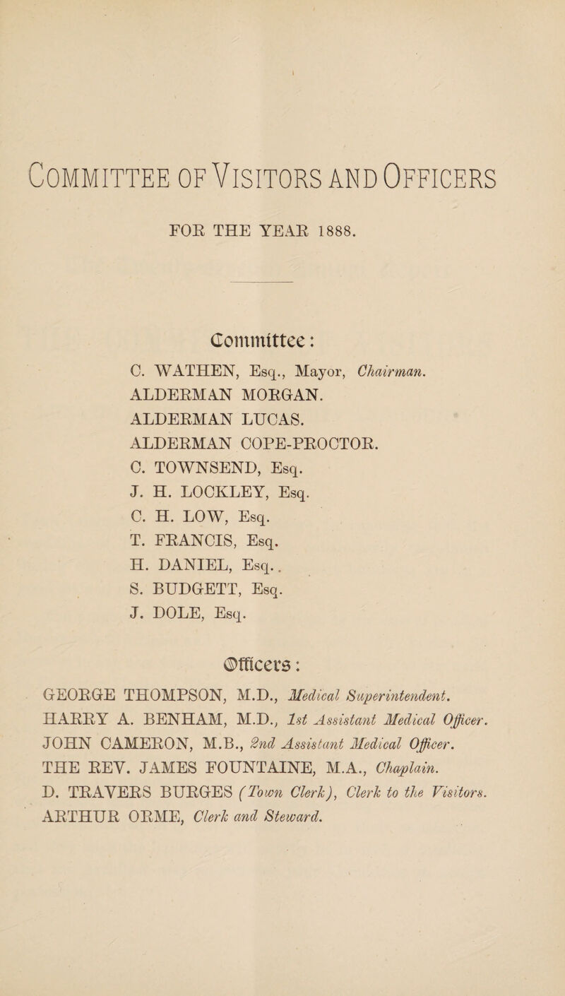 » Committee of Visitors and Officers FOR THE YEAR. 1888. Committee: C. WATHEN, Esq., Mayor, Chairman. ALDEEMAN MOEGAN. ALDEEMAN LUCAS. ALDEEMAN COPE-PEOCTOE. C. TOWNSEND, Esq. J. H. LOCKLEY, Esq. C. H. LOW, Esq. T. FEANCIS, Esq. H. DANIEL, Esq.. S. BUDGETT, Esq. J. DOLE, Esq. ©meets: GEOEGE THOMPSON, M.D., Medical Superintendent. HAEEY A. BENHAM, M.D., 1st Assistant Medical Officer. JOHN CAMEEON, M.B., 2nd Assistant Medical Officer. THE EEY. JAMES FOUNTAINE, M.A., Chaplain. D. TEAYEES BUEGES (Town Clerk), Clerk to the Visitors. AETHUE OEME, Clerk and Steward.