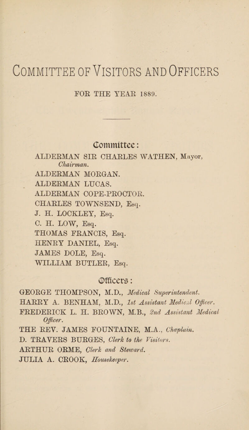 Committee of Visitors and Officers FOR THE YEAR 1889. Committee: ALDERMAN SIR CHARLES WATHEN, Mayor, Chairman. ALDERMAN MORGAN. ALDERMAN LHCAS. ALDERMAN COPE-PROCTOR. CHARLES TOWNSEND, Esq. J. H. LOCKLEY, Esq. C. H. LOW, Esq. THOMAS FRANCIS, Esq. HENRY DANIEL, Esq. JAMES DOLE, Esq. WILLIAM BUTLER, Esq. Officers: GEORGE THOMPSON, M.D., Medical Superintendent. HARRY A. BENHAM, M.D., 1st Assistant Medical Officer. FREDERICK L. H. BROWN, M.B., 2nd Assistant Medical Officer. THE REV. JAMES FOUNTAINE, M.A., Chaplain. D. TRAVERS BURGES, Clerk to the Visitors. ARTHUR ORME, Clerk and Steward. JULIA A. CROOK, Housekeeper.