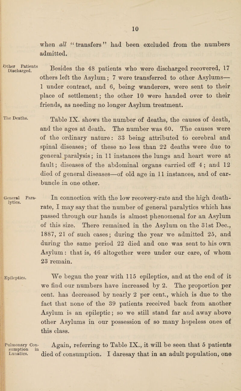 Other Patients Discharged. The Deaths. General lytics. Epileptics. when all “ transfers” had been excluded from the numbers admitted. Besides the 48 patients who were discharged recovered, 17 others left the Asylum; 7 were transferred to other Asylums— 1 under contract, and 6, being wanderers, were sent to their place of settlement; the other 10 were handed over to their friends, as needing no longer Asylum treatment. Table IX. shows the number of deaths, the causes of death, and the ages at death. The number was 60. The causes were of the ordinary nature: 33 being attributed to cerebral and spinal diseases; of these no less than 22 deaths were due to general paralysis; in 11 instances the lungs and heart were at fault; diseases of the abdominal organs carried off 4; and 12 died of general diseases—of old age in 11 instances, and of car¬ buncle in one other. Para- In connection with the low recovery-rate and the high death- rate, I may say that the number of general paralytics which has passed through our hands is almost phenomenal for an Asylum of this size. There remained in the Asylum on the 31st Dec., 1887, 21 of such cases; during the year we admitted 25, and during the same period 22 died and one was sent to his own Asylum: that is, 46 altogether were under our care, of whom 23 remain. We began the year with 115 epileptics, and at the end of it we find our numbers have increased by 2. The proportion per cent, has decreased by nearly 2 per cent., which is due to the fact that none of the 39 patients received back from another Asylum is an epileptic; so we still stand far and away above other Asylums in our possession of so many hopeless ones of this class. Pulmonary sumption Lunatics. Con- in Again, referring to Table IX., it will be seen that 5 patients died of consumption. I daresay that in an adult population, one