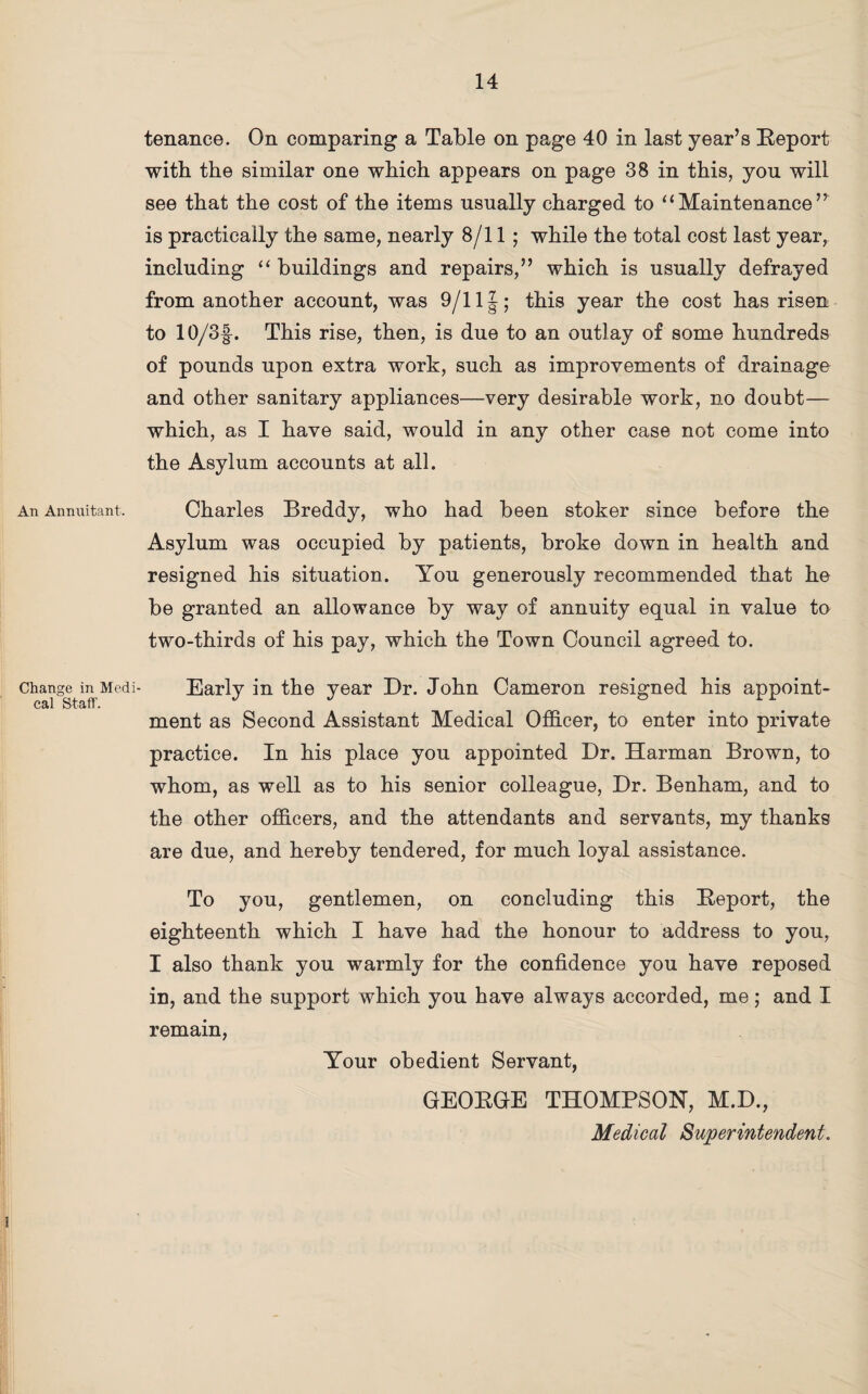 An Annuitant. Change in Medi cal Staff. tenance. On comparing a Table on page 40 in last year’s Report with the similar one which appears on page 38 in this, you will see that the cost of the items usually charged to “Maintenance” is practically the same, nearly 8/11; while the total cost last year, including “ buildings and repairs,” which is usually defrayed from another account, was 9/11|; this year the cost has risen to 10/3|-. This rise, then, is due to an outlay of some hundreds of pounds upon extra work, such as improvements of drainage and other sanitary appliances—very desirable work, no doubt— which, as I have said, would in any other case not come into the Asylum accounts at all. Charles Breddy, who had been stoker since before the Asylum was occupied by patients, broke down in health and resigned his situation. You generously recommended that he be granted an allowance by way of annuity equal in value to two-thirds of his pay, which the Town Council agreed to. Early in the year Dr. John Cameron resigned his appoint¬ ment as Second Assistant Medical Officer, to enter into private practice. In his place you appointed Dr. Harman Brown, to whom, as well as to his senior colleague, Dr. Benham, and to the other officers, and the attendants and servants, my thanks are due, and hereby tendered, for much loyal assistance. To you, gentlemen, on concluding this Report, the eighteenth which I have had the honour to address to you, I also thank you warmly for the confidence you have reposed in, and the support which you have always accorded, me; and I remain, Your obedient Servant, GEORGE THOMPSON, M.D., Medical Superintendent.