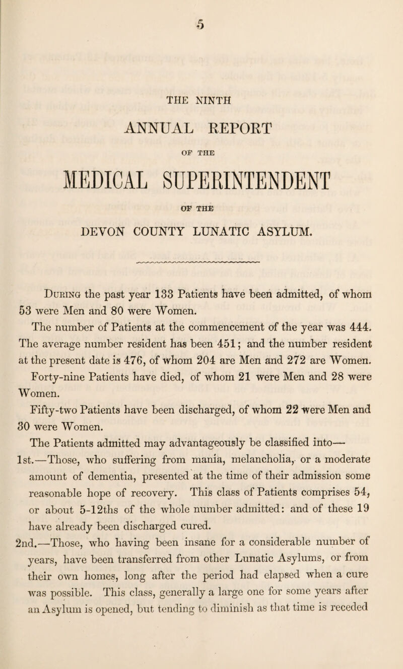 THE NINTH ANNUAL REPORT OP THE MEDICAL SUPERINTENDENT OF THE DEVON COUNTY LUNATIC ASYLUM. During the past year 133 Patients have been admitted, of whom 53 were Men and 80 were Women. The number of Patients at the commencement of the year was 444. The average number resident has been 451; and the number resident at the present date is 476, of whom 204 are Men and 272 are Women. Forty-nine Patients have died, of whom 21 were Men and 28 were Women. Fifty-two Patients have been discharged, of whom 22 were Men and 30 were Women. The Patients admitted may advantageously be classified into— 1st.—Those, who suffering from mania, melancholia, or a moderate amount of dementia, presented at the time of their admission some reasonable hope of recovery. This class of Patients comprises 54, or about 5-12ths of the whole number admitted: and of these 19 have already been discharged cured. 2nd.—Those, who having been insane for a considerable number of years, have been transferred from other Lunatic Asylums, or from their own homes, long after the period had elapsed when a cure was possible. This class, generally a large one for some years after an Asylum is opened, but tending to diminish as that time is receded