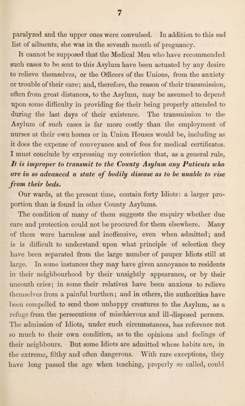 paralyzed and the upper ones were convulsed. In addition to this sad list of ailments, she was in the seventh month of pregnancy. It cannot be supposed that the Medical Men who have recommended such cases to be sent to this Asylum have been actuated by any desire to relieve themselves, or the Officers of the Unions, from the anxiety or trouble of their care; and, therefore, the reason of their transmission, often from great distances, to the Asylum, may be assumed to depend upon some difficulty in providing for their being properly attended to during the last days of their existence. The transmission to the Asylum of such cases is far more costly than the employment of nurses at their own homes or in Union Houses would be, including as it does the expense of conveyance and of fees for medical certificates. I must conclude by expressing my conviction that, as a general rule, It is improper to transmit to the County Asylum any Patients who are in so advanced a state of bodily disease as to be unable to rise from their beds. Our wards, at the present time, contain forty Idiots: a larger pro¬ portion than is found in other County Asylums. The condition of many of them suggests the enquiry whether due care and protection could not be procured for them elsewhere. Many of them were harmless and inoffensive, even when admitted; and is is difficult to understand upon what principle of selection they have been separated from the large number of pauper Idiots still at large. In some instances they may have given annoyance to residents in their neighbourhood by their unsightly appearance, or by their uncouth cries; in some their relatives have been anxious to relieve themselves from a painful burthen; and in others, the authorities have been compelled to send these unhappy creatures to the Asylum, as a refuge from the persecutions of mischievous and ill-disposed persons. The admission of Idiots, under such circumstances, has reference not so much to their own condition, as to the opinions and feelings of their neighbours. But some Idiots are admitted whose habits are, in the extreme, filthy and often dangerous. With rare exceptions, they have long passed the age when teaching, properly so called, could