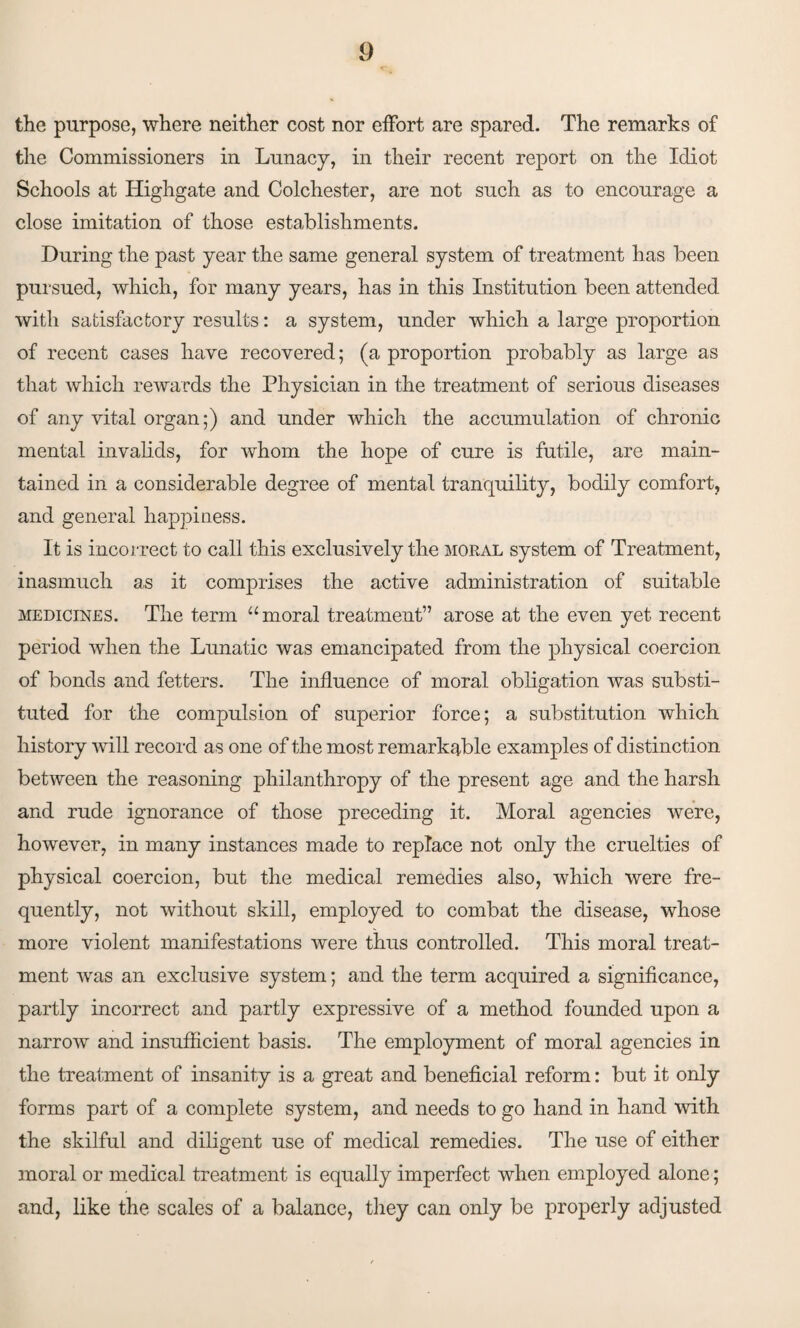 the purpose, where neither cost nor effort are spared. The remarks of the Commissioners in Lunacy, in their recent report on the Idiot Schools at Highgate and Colchester, are not such as to encourage a close imitation of those establishments. During the past year the same general system of treatment has been pursued, which, for many years, has in this Institution been attended with satisfactory results: a system, under which a large proportion of recent cases have recovered; (a proportion probably as large as that which rewards the Physician in the treatment of serious diseases of any vital organ;) and under which the accumulation of chronic mental invalids, for whom the hope of cure is futile, are main¬ tained in a considerable degree of mental tranquility, bodily comfort, and general happiness. It is incorrect to call this exclusively the moral system of Treatment, inasmuch as it comprises the active administration of suitable medicines. The term “moral treatment” arose at the even yet recent period when the Lunatic was emancipated from the physical coercion of bonds and fetters. The influence of moral obligation was substi¬ tuted for the compulsion of superior force; a substitution which history will record as one of the most remarkable examples of distinction between the reasoning philanthropy of the present age and the harsh and rude ignorance of those preceding it. Moral agencies were, however, in many instances made to replace not only the cruelties of physical coercion, but the medical remedies also, which were fre¬ quently, not without skill, employed to combat the disease, whose more violent manifestations were thus controlled. This moral treat¬ ment was an exclusive system; and the term acquired a significance, partly incorrect and partly expressive of a method founded upon a narrow and insufficient basis. The employment of moral agencies in the treatment of insanity is a great and beneficial reform: but it only forms part of a complete system, and needs to go hand in hand with the skilful and diligent use of medical remedies. The use of either moral or medical treatment is equally imperfect when employed alone; and, like the scales of a balance, they can only be properly adjusted