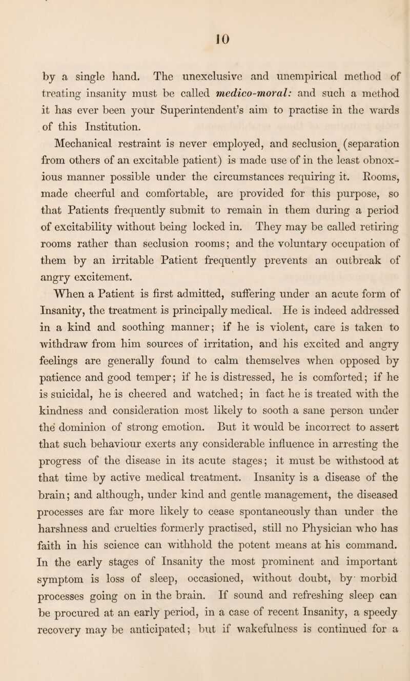 by a single hand. The unexclusive and unempirical method of treating insanity must be called medico-moral: and such a method it has ever been your Superintendent’s aim to practise in the wards of this Institution. Mechanical restraint is never employed, and seclusion^ (separation from others of an excitable patient) is made use of in the least obnox¬ ious manner possible under the circumstances requiring it. Rooms, made cheerful and comfortable, are provided for this purpose, so that Patients frequently submit to remain in them during a period of excitability without being locked in. They may be called retiring rooms rather than seclusion rooms; and the voluntary occupation of them by an irritable Patient frequently prevents an outbreak of angry excitement. When a Patient is first admitted, suffering under an acute form of Insanity, the treatment is principally medical. He is indeed addressed in a kind and soothing manner; if he is violent, care is taken to withdraw from him sources of irritation, and his excited and angry feelings are generally found to calm themselves when opposed by patience and good temper; if he is distressed, he is comforted; if he is suicidal, he is cheered and watched; in fact he is treated with the kindness and consideration most likely to sooth a sane person under the dominion of strong emotion. But it would be incorrect to assert that such behaviour exerts any considerable influence in arresting the progress of the disease in its acute stages; it must be withstood at that time by active medical treatment. Insanity is a disease of the brain; and although, under kind and gentle management, the diseased processes are far more likely to cease spontaneously than under the harshness and cruelties formerly practised, still no Physician who has faith in his science can withhold the potent means at his command. In the early stages of Insanity the most prominent and important symptom is loss of sleep, occasioned, without doubt, by morbid processes going on in the brain. If sound and refreshing sleep can be procured at an early period, in a case of recent Insanity, a speedy recovery may be anticipated; but if wakefulness is continued for a