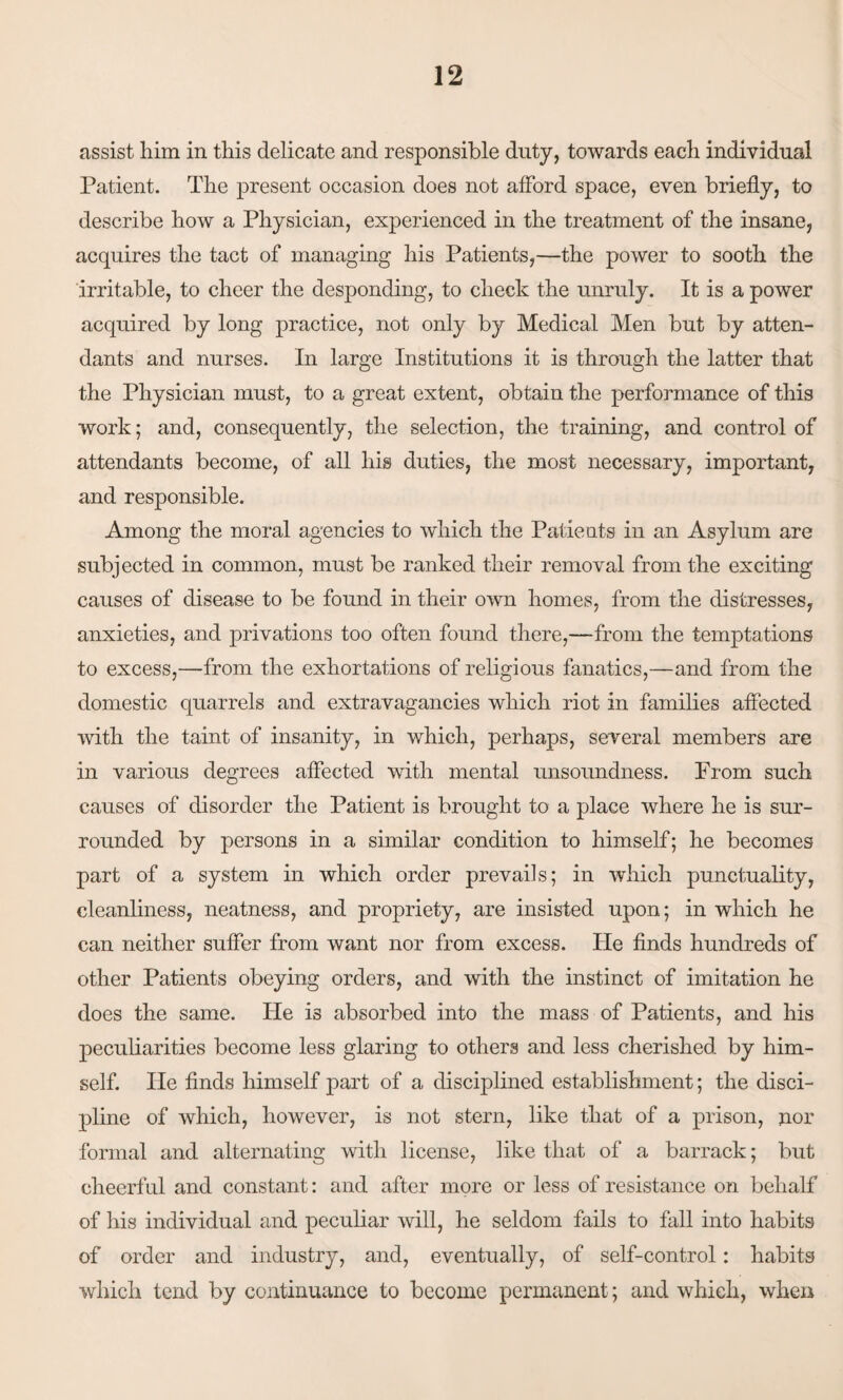 assist him in this delicate and responsible duty, towards each individual Patient. The present occasion does not afford space, even briefly, to describe how a Physician, experienced in the treatment of the insane, acquires the tact of managing his Patients,—the power to sooth the irritable, to cheer the desponding, to check the unruly. It is a power acquired by long practice, not only by Medical Men but by atten¬ dants and nurses. In large Institutions it is through the latter that the Physician must, to a great extent, obtain the performance of this work; and, consequently, the selection, the training, and control of attendants become, of all his duties, the most necessary, important, and responsible. Among the moral agencies to which the Patients in an Asylum are subjected in common, must be ranked their removal from the exciting causes of disease to be found in their own homes, from the distresses, anxieties, and privations too often found there,—from the temptations to excess,—from the exhortations of religious fanatics,—and from the domestic quarrels and extravagancies which riot in families affected with the taint of insanity, in which, perhaps, several members are in various degrees affected with mental unsoundness. From such causes of disorder the Patient is brought to a place where he is sur¬ rounded by persons in a similar condition to himself; he becomes part of a system in which order prevails; in which punctuality, cleanliness, neatness, and propriety, are insisted upon; in which he can neither suffer from want nor from excess. He finds hundreds of other Patients obeying orders, and with the instinct of imitation he does the same. He is absorbed into the mass of Patients, and his peculiarities become less glaring to others and less cherished by him¬ self. He finds himself part of a disciplined establishment; the disci¬ pline of which, however, is not stern, like that of a prison, nor formal and alternating with license, like that of a barrack; but cheerful and constant: and after more or less of resistance on behalf of his individual and peculiar will, he seldom fails to fall into habits of order and industry, and, eventually, of self-control: habits which tend by continuance to become permanent ; and which, when
