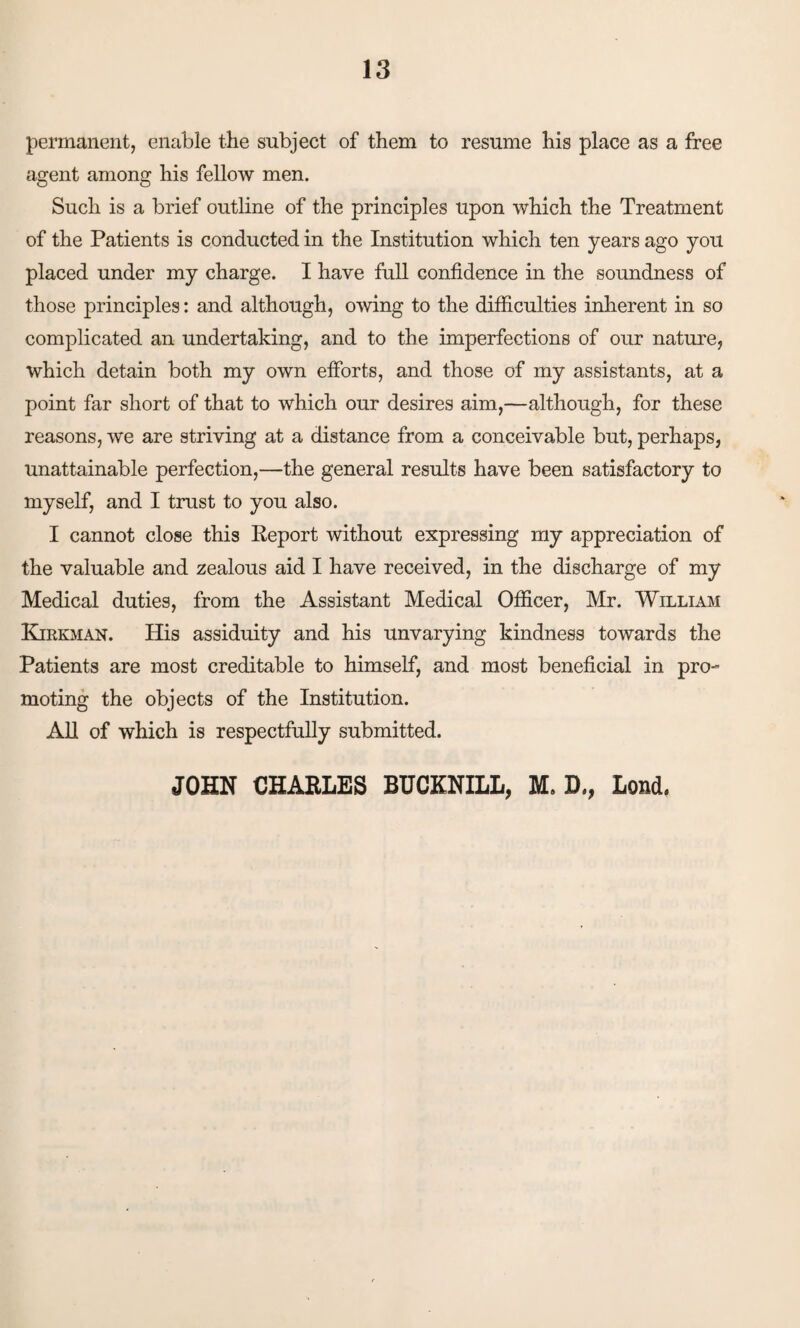 permanent, enable the subject of them to resume his place as a free agent among his fellow men. Such is a brief outline of the principles upon which the Treatment of the Patients is conducted in the Institution which ten years ago you placed under my charge. I have full confidence in the soundness of those principles: and although, owing to the difficulties inherent in so complicated an undertaking, and to the imperfections of our nature, which detain both my own efforts, and those of my assistants, at a point far short of that to which our desires aim,—although, for these reasons, we are striving at a distance from a conceivable but, perhaps, unattainable perfection,—the general results have been satisfactory to myself, and I trust to you also. I cannot close this Report without expressing my appreciation of the valuable and zealous aid I have received, in the discharge of my Medical duties, from the Assistant Medical Officer, Mr. William Kjrkman. His assiduity and his unvarying kindness towards the Patients are most creditable to himself, and most beneficial in pro¬ moting the objects of the Institution. All of which is respectfully submitted. JOHN CHARLES BUCKNILL, M. D,, Load.