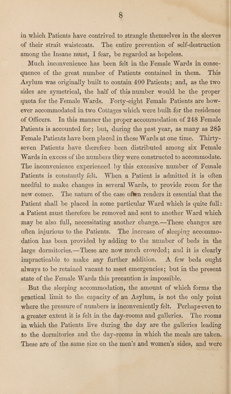 in which. Patients have contrived to strangle themselves in the sleeves of their strait waistcoats. The entire prevention of self-destruction among the Insane must, I fear, be regarded as hopeless. Much inconvenience has been felt in the Female Wards in conse¬ quence of the great number of Patients contained in them. This Asylum was originally built to contain 400 Patients; and, as the two sides are symetrical, the half of this number would be the proper quota for the Female Wards. Forty-eight Female Patients are how¬ ever accommodated in two Cottages which were built for the residence of Officers. In this manner the proper accommodation of 248 Female Patients is accounted for; but, during the past year, as many as 285 Female Patients have been placed in these Wards at one time. Thirty- seven Patients have therefore been distributed among six Female Wards in excess of the numbers they were constructed to accommodate. The inconvenience experienced by this excessive number of Female Patients is constantly felt. When a Patient is admitted it is often needful to make changes in several Wards, to provide room for the new comer. The nature of the case often renders it essential that the Patient shall be placed in some particular Ward which is quite full: ..a Patient must therefore be removed and sent to another Ward which may be also full, necessitating another change.—These changes are often injurious to the Patients. The increase of sleeping accommo¬ dation has been provided by adding to the number of beds in the large dormitories.—These are now much crowded; and it is clearly impracticable to make any further addition. A few beds ought always to be retained vacant to meet emergencies; but in the present state of the Female Wards this precaution is impossible. But the sleeping accommodation, the amount of which forms the practical limit to the capacity of an Asylum, is not the only point where the pressure of numbers is inconveniently felt. Perhaps even to a greater extent it is felt in the day-rooms and galleries. The rooms in which the Patients live during the day are the galleries leading to the dormitories and the day-rooms in which the meals are taken. These afe of the same size on the men’s and women’s sides, and were