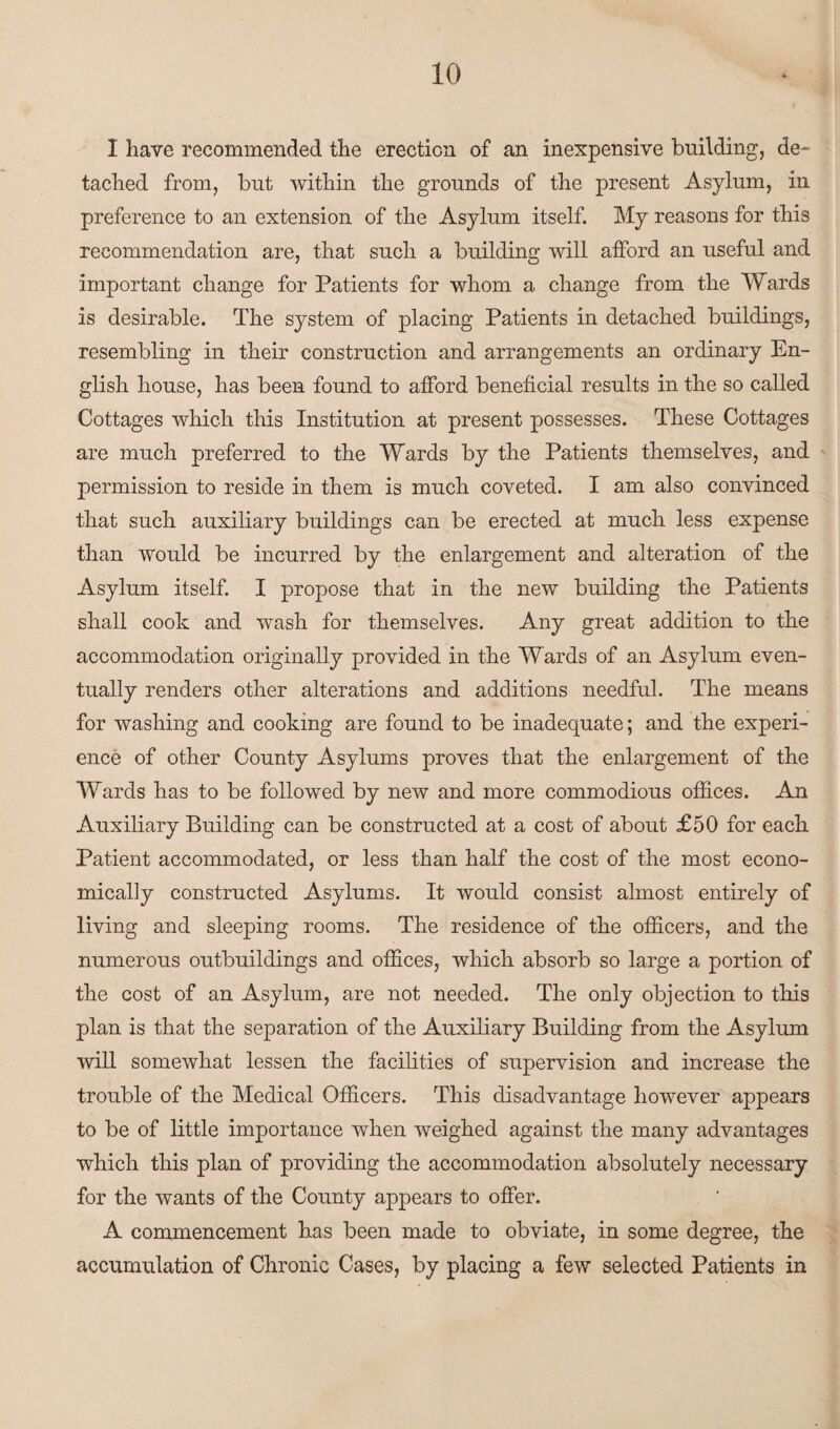 I have recommended the erection of an inexpensive building, de¬ tached from, but within the grounds of the present Asylum, in preference to an extension of the Asylum itself. My reasons for this recommendation are, that such a building will afford an useful and important change for Patients for whom a change from the Wards is desirable. The system of placing Patients in detached buildings, resembling in their construction and arrangements an ordinary En¬ glish house, has been found to afford beneficial results in the so called Cottages which this Institution at present possesses. These Cottages are much preferred to the Wards by the Patients themselves, and permission to reside in them is much coveted. I am also convinced that such auxiliary buildings can be erected at much less expense than would be incurred by the enlargement and alteration of the Asylum itself. I propose that in the new building the Patients shall cook and wash for themselves. Any great addition to the accommodation originally provided in the Wards of an Asylum even¬ tually renders other alterations and additions needful. The means for washing and cooking are found to be inadequate; and the experi¬ ence of other County Asylums proves that the enlargement of the Wards has to be followed by new and more commodious offices. An Auxiliary Building can be constructed at a cost of about £50 for each Patient accommodated, or less than half the cost of the most econo¬ mically constructed Asylums. It would consist almost entirely of living and sleeping rooms. The residence of the officers, and the numerous outbuildings and offices, which absorb so large a portion of the cost of an Asylum, are not needed. The only objection to this plan is that the separation of the Auxiliary Building from the Asylum will somewhat lessen the facilities of supervision and increase the trouble of the Medical Officers. This disadvantage however appears to be of little importance when weighed against the many advantages which this plan of providing the accommodation absolutely necessary for the wants of the County appears to offer. A commencement has been made to obviate, in some degree, the accumulation of Chronic Cases, by placing a few selected Patients in