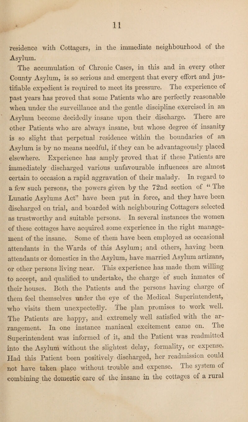 residence with Cottagers, in the immediate neighbourhood of the Asylum. The accumulation of Chronic Cases, in this and in every other County Asylum, is so serious and emergent that every effort and jus¬ tifiable expedient is required to meet its pressure. The experience of past years has proved that some Patients who are perfectly reasonable when under the surveillance and the gentle discipline exercised in an Asylum become decidedly insane upon their discharge. There are other Patients who are always insane, but whose degree of insanity is so slight that perpetual residence within the boundaries of an Asylum is by no means needful, if they can be advantageously placed elsewhere. Experience has amply proved that if these Patients are immediately discharged various unfavourable influences are almost certain to occasion a rapid aggravation of their malady. In regard to a few such persons, the powers given by the 72nd section of u The Lunatic Asylums Act” have been put in force, and they have been discharged on trial, and boarded with neighbouring Cottagers selected as trustworthy and suitable persons. In several instances the women of these cottages have acquired some experience in the right manage¬ ment of the insane. Some of them have been employed as occasional attendants in the Wards of this Asylum; and others, having been attendants or domestics in the Asylum, have married Asylum artizans, or other persons living near. This experience has made them willing to accept, and qualified to undertake, the charge of such inmates of their houses. Both the Patients and the persons having charge of them feel themselves under the eye of the Medical Superintendent, •who visits them unexpectedly. The plan promises to work well. The Patients are happy, and extremely well satisfied with the ar¬ rangement. In one instance maniacal excitement came on. The Superintendent was informed of it, and the Patient was readmitted into the Asylum without the slightest delay, formality, or expense. Had this Patient been positively discharged, her readmission could not have taken place without trouble and expense. The system of combining the domestic care of the insane in the cottages of a ruial