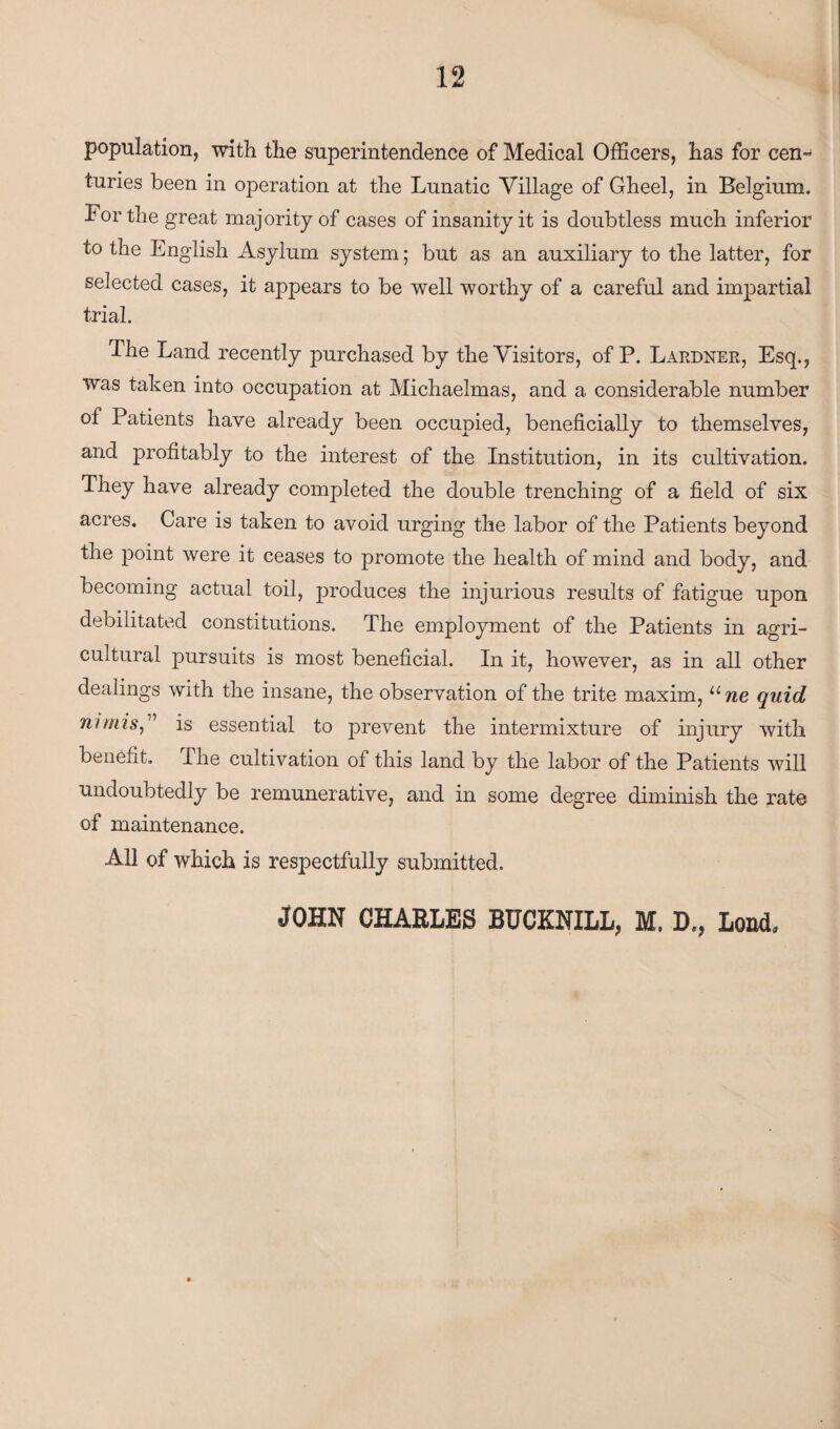 population, with the superintendence of Medical Officers, has for cen~ turies been in operation at the Lunatic Village of Gheel, in Belgium. For the great majority of cases of insanity it is doubtless much inferior to the English Asylum system; but as an auxiliary to the latter, for selected cases, it appears to be well worthy of a careful and impartial trial. The Land recently purchased by the Visitors, of P. Lardner, Esq., was taken into occupation at Michaelmas, and a considerable number of Patients have already been occupied, beneficially to themselves, and profitably to the interest of the Institution, in its cultivation. They have already completed the double trenching of a field of six acres. Care is taken to avoid urging the labor of the Patients beyond the point were it ceases to promote the health of mind and body, and becoming actual toil, produces the injurious results of fatigue upon debilitated constitutions. The employment of the Patients in agri¬ cultural pursuits is most beneficial. In it, however, as in all other dealings with the insane, the observation of the trite maxim, une quid nimis,” is essential to prevent the intermixture of injury with benefit. The cultivation of this land by the labor of the Patients will undoubtedly be remunerative, and in some degree diminish the rate of maintenance. All of which is respectfully submitted. JOHN CHARLES BUCKNILL, M. D., Load,