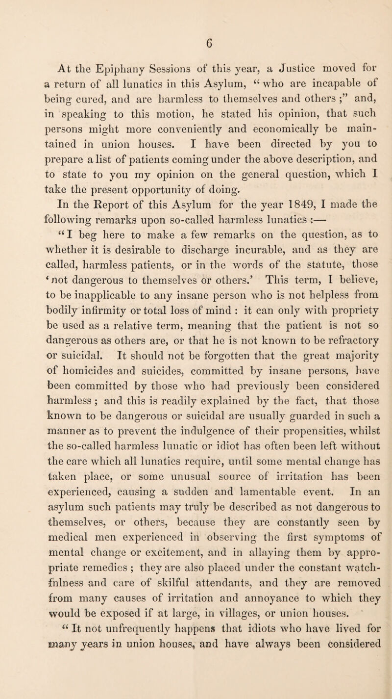 G At the Epiphany Sessions of this year, a Justice moved for a return of all lunatics in this Asylum, “ who are incapable of being cured, and are harmless to themselves and others and, in speaking to this motion, he stated his opinion, that such persons might more conveniently and economically be main¬ tained in union houses. I have been directed by you to prepare a list of patients coming under the above description, and to state to you my opinion on the general question, which I take the present opportunity of doing. In the Report of this Asylum for the year 1849, I made the following remarks upon so-called harmless lunatics :— “ I beg here to make a few remarks on the question, as to whether it is desirable to discharge incurable, and as they are called, harmless patients, or in the words of the statute, those ‘not dangerous to themselves or others.’ This term, I believe, to be inapplicable to any insane person who is not helpless from bodily infirmity or total loss of mind : it can only with propriety be used as a relative term, meaning that the patient is not so dangerous as others are, or that he is not known to be refractory or suicidal. It should not be forgotten that the great majority of homicides and suicides, committed by insane persons, have been committed by those who had previously been considered harmless ; and this is readily explained by the fact, that those known to be dangerous or suicidal are usually guarded in such a manner as to prevent the indulgence of their propensities, whilst the so-called harmless lunatic or idiot has often been left without the care which all lunatics require, until some mental change has taken place, or some unusual source of irritation has been experienced, causing a sudden and lamentable event. In an asylum such patients may truly be described as not dangerous to themselves, or others, because they are constantly seen by medical men experienced in observing the first symptoms of mental change or excitement, and in allaying them by appro¬ priate remedies ; they are also placed under the constant watch¬ fulness and care of skilful attendants, and they are removed from many causes of irritation and annoyance to which they would be exposed if at large, in villages, or union houses. “ It not unfrequently happens that idiots who have lived for many years in union houses, and have always been considered