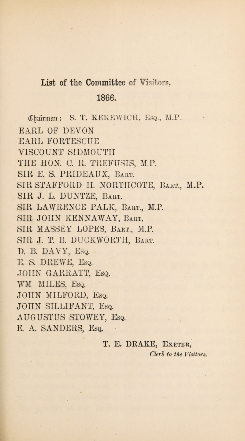 1866. S. T. KEKEWICH, Esq., M.P. EARL OF DEVON EARL FORTESCUE VISCOUNT SIDMOUTH THE HON. C. IL TREFUSIS, M.P. SIR E. S. PRIDEAUX, Bart. SIR STAFFORD H. NORTHCOTE, Bart., M.P. SIR J. L. DUNTZE, Bart. SIR LAWRENCE PALK, Bart., M.P. SIR JOHN KENNAWAY, Bart, SIR MASSEY LOPES, Bart, M.P. SIR J. T. B. DUCKWORTH, Bart. D. B. DAVY, Esq. E. S. D RE WE, Esq. JOHN GARRATT, Esq. WM MILES, Esq. JOHN MILFORD, Esq. JOHN SILLIFANT, Esq. AUGUSTUS STOWEY, Esq, E. A. SANDERS, Esq. - T. E. DRAKE, Exeter, Clerk to the Visitors.