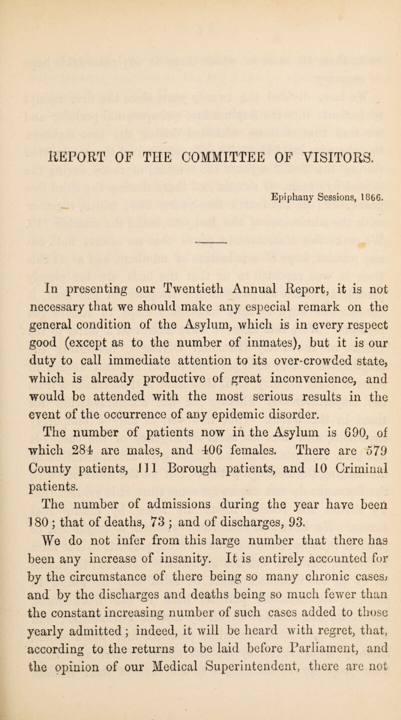 Epiphany Sessions, 1866, In presenting our Twentieth Annual Report, it is not necessary that we should make any especial remark on the general condition of the Asylum, which is in every respect good (except as to the number of inmates), but it is our duty to call immediate attention to its over-crowded state5 which is already productive of great inconvenience, and would be attended with the most serious results in the event of the occurrence of any epidemic disorder. The number of patients now in the Asylum is G90, of which 284 are males, and 406 females. There are 579 County patients, J11 Borough patients, and 10 Criminal patients. The number of admissions during the year have been 180 ; that of deaths, 73 ; and of discharges, 93. We do not infer from this large number that there has been any increase of insanity. It is entirely accounted for by the circumstance of there being so many chronic cases; and by the discharges and deaths being so much fewer than the constant increasing number of such cases added to those yearly admitted; indeed, it will be heard with regret, that, according to the returns to be laid before Parliament, and the opinion of our Medical Superintendent, there arc not