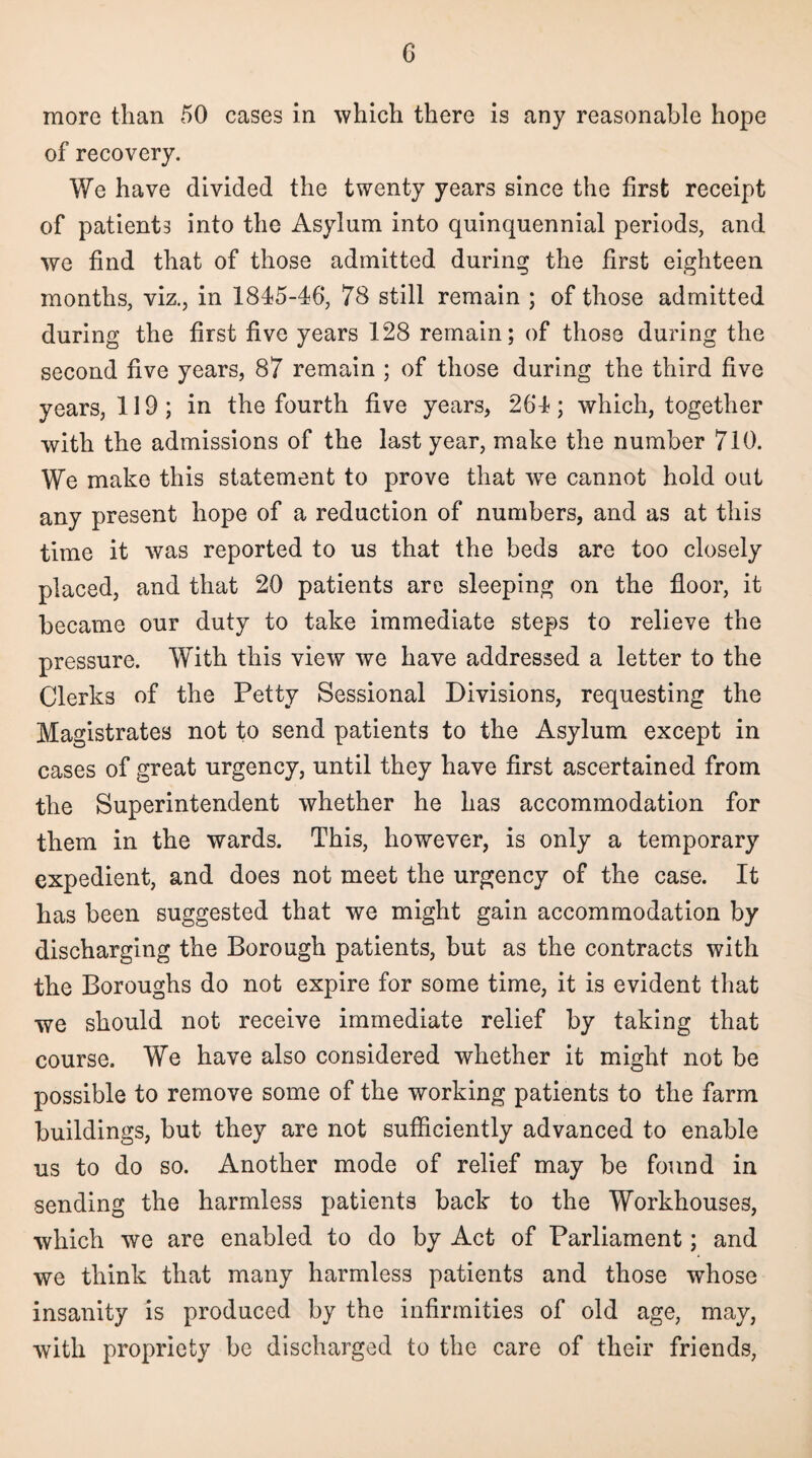 G more than 50 cases in which there is any reasonable hope of recovery. We have divided the twenty years since the first receipt of patients into the Asylum into quinquennial periods, and we find that of those admitted during the first eighteen months, viz., in 1845-46, 78 still remain ; of those admitted during the first five years 128 remain; of those during the second five years, 87 remain ; of those during the third five years, 119; in the fourth five years, 264; which, together with the admissions of the last year, make the number 710. We make this statement to prove that wre cannot hold out any present hope of a reduction of numbers, and as at this time it was reported to us that the beds are too closely placed, and that 20 patients are sleeping on the floor, it became our duty to take immediate steps to relieve the pressure. With this view we have addressed a letter to the Clerks of the Petty Sessional Divisions, requesting the Magistrates not to send patients to the Asylum except in cases of great urgency, until they have first ascertained from the Superintendent whether he has accommodation for them in the wards. This, however, is only a temporary expedient, and does not meet the urgency of the case. It has been suggested that we might gain accommodation by discharging the Borough patients, but as the contracts with the Boroughs do not expire for some time, it is evident that we should not receive immediate relief by taking that course. We have also considered whether it might not be possible to remove some of the working patients to the farm buildings, but they are not sufficiently advanced to enable us to do so. Another mode of relief may be found in sending the harmless patients back to the Workhouses, which we are enabled to do by Act of Parliament; and we think that many harmless patients and those whose insanity is produced by the infirmities of old age, may, with propriety be discharged to the care of their friends,