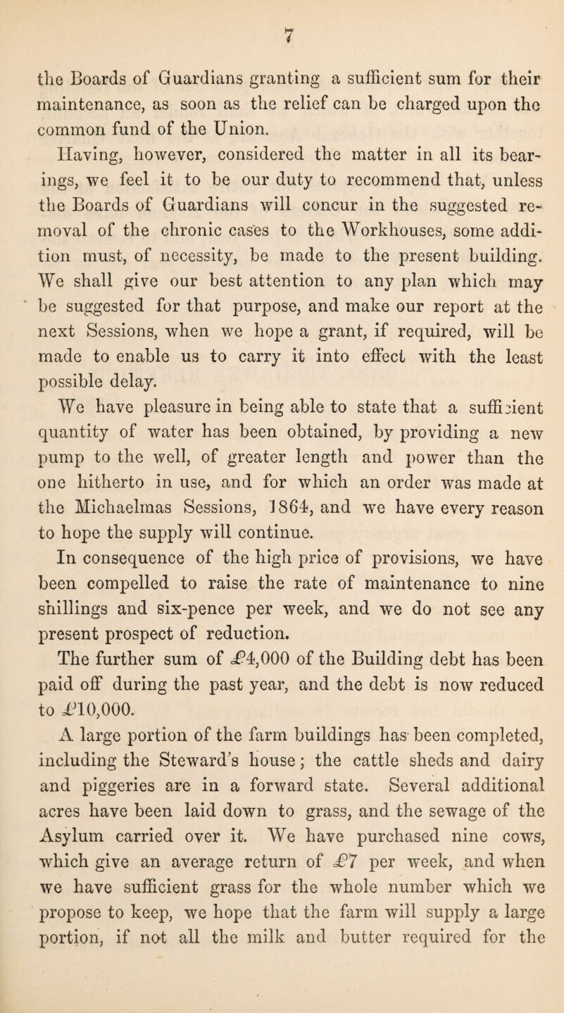 the Boards of Guardians granting a sufficient sum for their maintenance, as soon as the relief can be charged upon the common fund of the Union. Having, however, considered the matter in all its bear¬ ings, we feel it to be our duty to recommend that, unless the Boards of Guardians will concur in the suggested re¬ moval of the chronic cases to the Workhouses, some addi¬ tion must, of necessity, be made to the present building. We shall give our best attention to any plan which may be suggested for that purpose, and make our report at the next Sessions, when we hope a grant, if required, will be made to enable us to carry it into effect with the least possible delay. We have pleasure in being able to state that a sufficient quantity of water has been obtained, by providing a new pump to the well, of greater length and power than the one hitherto in use, and for which an order wras made at the Michaelmas Sessions, J 864, and wre have every reason to hope the supply wTill continue. In consequence of the high price of provisions, we have been compelled to raise the rate of maintenance to nine shillings and six-pence per week, and we do not see any present prospect of reduction. The further sum of <U4,000 of the Building debt has been paid off during the past year, and the debt is now reduced to U10,000. A large portion of the farm buildings has been completed, including the Steward's house; the cattle sheds and dairy and piggeries are in a forward state. Several additional acres have been laid down to grass, and the sewage of the Asylum carried over it. We have purchased nine cows, which give an average return of £7 per week, and when we have sufficient grass for the whole number which we propose to keep, we hope that the farm will supply a large portion, if not all the milk and butter required for the