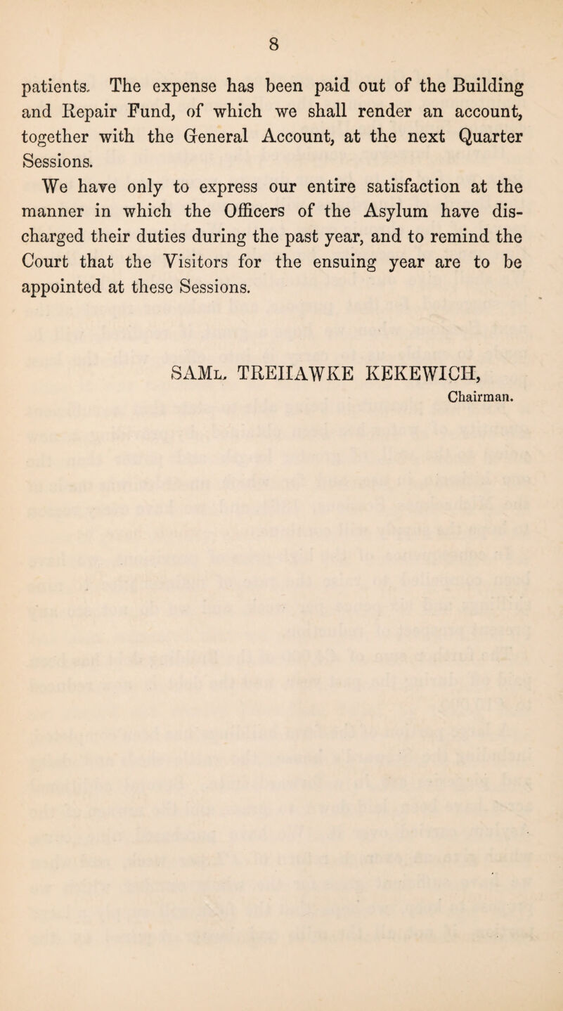 patients. The expense has been paid out of the Building and Repair Fund, of which we shall render an account, together with the General Account, at the next Quarter Sessions. We have only to express our entire satisfaction at the manner in which the Officers of the Asylum have dis¬ charged their duties during the past year, and to remind the Court that the Visitors for the ensuing year are to be appointed at these Sessions. SAMl, treiiawke KEKEWICH, Chairman.