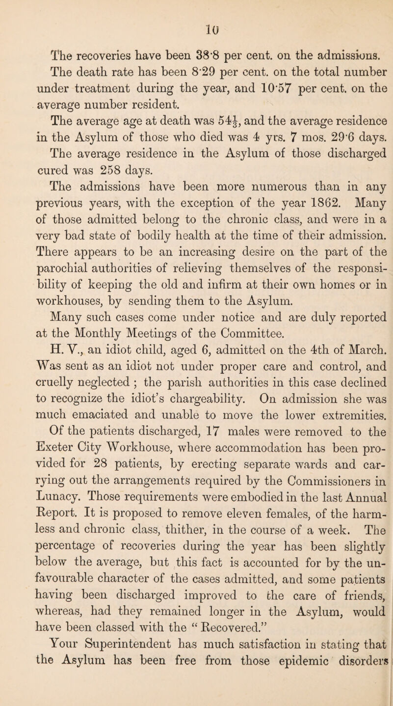 The recoveries have been 38’8 per cent, on the admissions. The death rate has been 8*29 per cent, on the total number under treatment during the year, and 10‘57 per cent, on the average number resident. The average age at death was 54J, and the average residence in the Asylum of those who died was 4 yrs. 7 mos. 29*6 days. The average residence in the Asylum of those discharged cured was 258 days. The admissions have been more numerous than in any previous years, with the exception of the year 1862. Many of those admitted belong to the chronic class, and were in a very bad state of bodily health at the time of their admission. There appears to be an increasing desire on the part of the parochial authorities of relieving themselves of the responsi¬ bility of keeping the old and infirm at their own homes or in workhouses, by sending them to the Asylum. Many such cases come under notice and are duly reported at the Monthly Meetings of the Committee. H. V., an idiot child, aged 6, admitted on the 4th of March. Was sent as an idiot not under proper care and control, and cruelly neglected ; the parish authorities in this case declined to recognize the idiot’s chargeability. On admission she was much emaciated and unable to move the lower extremities. Of the patients discharged, 17 males were removed to the Exeter City Workhouse, where accommodation has been pro¬ vided for 28 patients, by erecting separate wards and car¬ rying out the arrangements required by the Commissioners in Lunacy. Those requirements were embodied in the last Annual Report. It is proposed to remove eleven females, of the harm¬ less and chronic class, thither, in the course of a week. The percentage of recoveries during the year has been slightly below the average, but this fact is accounted for by the un¬ favourable character of the cases admitted, and some patients having been discharged improved to the care of friends, whereas, had they remained longer in the Asylum, would have been classed with the “ Recovered.” Your Superintendent has much satisfaction in stating that the Asylum has been free from those epidemic disorders