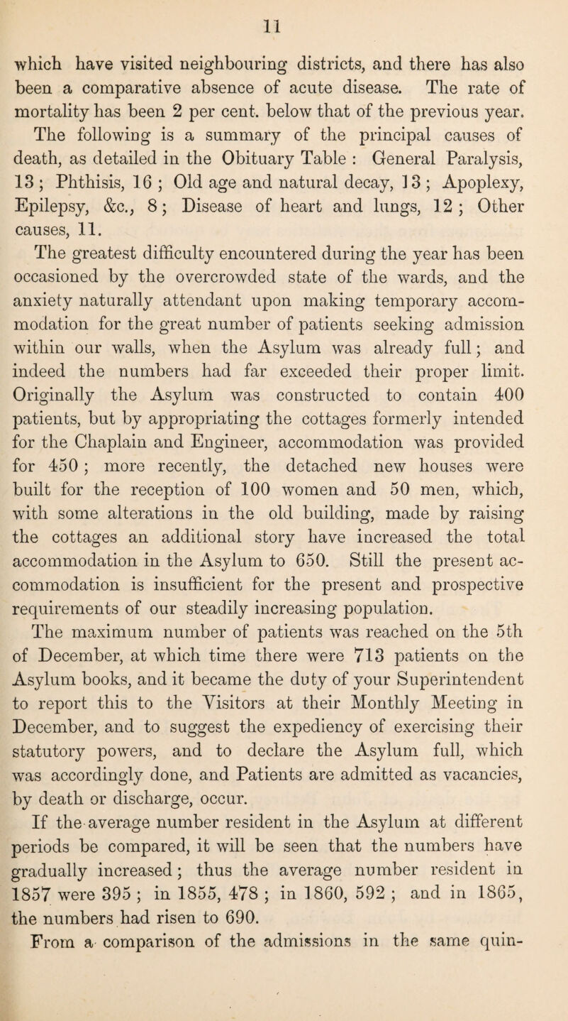 which have visited neighbouring districts, and there has also been a comparative absence of acute disease. The rate of mortality has been 2 per cent, below that of the previous year. The following is a summary of the principal causes of death, as detailed in the Obituary Table : General Paralysis, 13 ; Phthisis, 16 ; Old age and natural decay, ] 3 ; Apoplexy, Epilepsy, &c., 8; Disease of heart and lungs, 12; Other causes, 11. The greatest difficulty encountered during the year has been occasioned by the overcrowded state of the wards, and the anxiety naturally attendant upon making temporary accom¬ modation for the great number of patients seeking admission within our walls, when the Asylum was already full; and indeed the numbers had far exceeded their proper limit. Originally the Asylum was constructed to contain 400 patients, but by appropriating the cottages formerly intended for the Chaplain and Engineer, accommodation was provided for 450 ; more recently, the detached new houses were built for the reception of 100 women and 50 men, which, with some alterations in the old building, made by raising the cottages an additional story have increased the total accommodation in the Asylum to 650. Still the present ac¬ commodation is insufficient for the present and prospective requirements of our steadily increasing population. The maximum number of patients was reached on the 5th of December, at which time there were 713 patients on the Asylum books, and it became the duty of your Superintendent to report this to the Visitors at their Monthly Meeting in December, and to suggest the expediency of exercising their statutory powers, and to declare the Asylum full, which was accordingly done, and Patients are admitted as vacancies, by death or discharge, occur. If the average number resident in the Asylum at different periods be compared, it will be seen that the numbers have gradually increased; thus the average number resident in 1857 were 395 ; in 1855, 478 ; in I860, 592 ; and in 1865, the numbers had risen to 690. From a comparison of the admissions in the same quin-