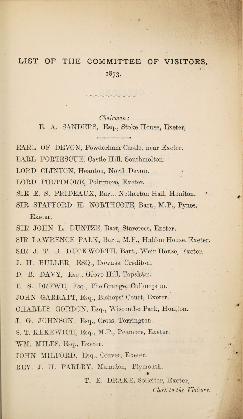 LIST OF THE COMMITTEE OF VISITORS, ■* • 1873. Chairman: E. A. SANDERS, Esq., Stoke House, Exeter, EAEL OE DEVON, Powderham Castle, near Exeter. EARL EORTESCUE, Castle Hill, Southmolton. LORD CLINTON, Heanton, North Devon. LORD POLTIMORE, Poltimore, Exeter. SIR E. S. PRIDEAUX, Bart., Netherton Hall, Honiton. * SIR STAFFORD H. NORTHCOTE, Bart,, M.P., Pynes, Exeter. SIR JOHN L. DUNTZE, Bart, Stareross, Exeter. SIR LAWRENCE PALK, Bart., M.P., Haldon House, Exeter. SIR J. T. B. DUCKWORTH, Bart., Weir House, Exeter. J. H. BULLER, ESQ., Downes, Crediton. D. B. DAVY, Esq., Glove Hill, Topsham. E. S. DREWE, Esq., The Grange, Cullompton. JOHN GARRATT, Esq., Bishops’ Court, Exeter.’ CHARLES GORDON, Esq., Wiscombe Park, Honiton. J. G. JOHNSON, Esq., Cross, Torrington. S. T. KEKEWICH, Esq., M.P., Peamore, Exeter. WM. MILES, Esq., Exeter. JOHN MILFORD, Esq., Coaver, Exeter. REV. J. H. PARLBY, Manadon, Plymouth. T. E. DRAKEj Solicitor, Exeter, Clerk to the Visitors.