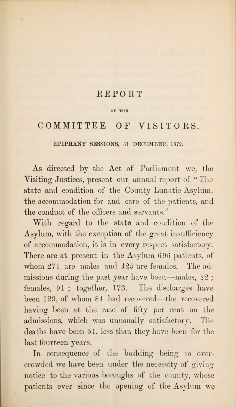 REPORT OF THE COMMITTEE OF VISITORS. EPIPHANY SESSIONS, 31 DECEMBER, 1872. As directed by the Act of Parliament we, the Visiting Justices, present our annual report of “ The state and condition of the County Lunatic Asylum, the accommodation for and care of the patients, and the conduct of the officers and servants.” With regard to the state and condition of the Asylum, with the exception of the great insufficiency of accommodation, it is in every respect satisfactory. There are at present in the Asylum 696 patients, of whom 271 are males and 425 are females. The ad¬ missions during the past year have been—males, 82 ; females, 91 ; together,, 173. The discharges have been 129, of whom 84 had recovered—the recovered having been at the rate of fifty per cent on the admissions, which was unusually satisfactory. Tile deaths have been 51, less than they have been for the last fourteen years. In consequence of the building being so over¬ crowded we have been under the necessity of giving notice to the various boroughs of the county, whose patients ever since the opening of the Asylum we