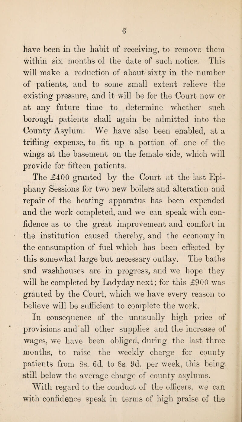 G have been in the habit of receiving, to remove them within six months of the date of such notice. This will make a reduction of about sixty in the number of patients, and to some small extent relieve the existing pressure, and it will be for the Court now or at any future time to determine whether such borough patients shall again be admitted into the County Asylum. We have also been enabled, at a trifling expense, to fit up a portion of one of the wings at the basement on the female side, which will provide for fifteen patients. The £400 granted by the Court at the last Epi¬ phany Sessions for two new boilers and alteration and repair of the heating apparatus has been expended and the work completed, and we can speak with con¬ fidence as to the great improvement and comfort in the institution caused thereby, and the economy in the consumption of fuel which has been effected by this somewhat large but necessary outlay. The baths and washhouses are in progress, and we hope they will be completed by Ladyday next; for this £900 was granted by the Court, which we have every reason to believe will be sufficient to complete the work. In consequence of the unusually high price of provisions and all other supplies and the increase of wages, we have been obliged, during the last three months, to raise the weekly charge for county patients from 8s. 6d. to 8s. 9d. per week, this being still below the average charge of county asylums. With regard to tire conduct of the officers, we can with confidence speak in terms of high praise of the