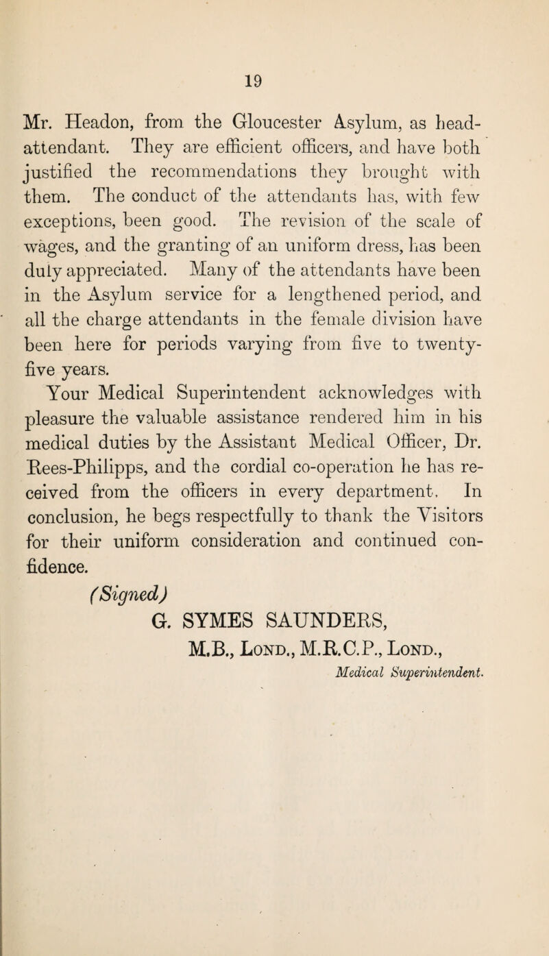 Mr. Headon, from the Gloucester Asylum, as head- attendant. They are efficient officers, and have both justified the recommendations they brought with them. The conduct of the attendants has, with few exceptions, been good. The revision of the scale of wages, and the granting of an uniform dress, has been duly appreciated. Many of the attendants have been in the Asylum service for a lengthened period, and all the charge attendants in the female division have been here for periods varying from five to twenty- five years. Your Medical Superintendent acknowledges with pleasure the valuable assistance rendered him in his medical duties by the Assistant Medical Officer, Dr. Rees-Philipps, and the cordial co-operation he has re¬ ceived from the officers in every department. In conclusion, he begs respectfully to thank the Visitors for their uniform consideration and continued con¬ fidence. (Signed) G. SYMES SAUNDERS, M.B., Lond., M.R.C.P., Lond., Medical Superintendent.