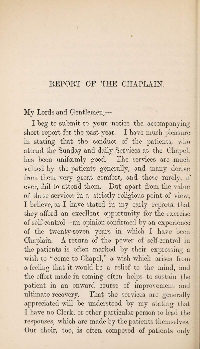 REPORT OF THE CHAPLAIN. My Lords and Gentlemen,— I beg to submit to your notice the accompanying short report for the past year. I have much pleasure in stating that the conduct of the patients, who attend the Sunday and daily Services at the Chapel, has been uniformly good. The services are much valued by the patients generally, and many derive from them very great comfort, and these rarely, if ever, fail to attend them. But apart from the value of these services in a strictly religious point of view, I believe, as I have stated in my early reports, that they afford an excellent opportunity for the exercise of self-control—an opinion confirmed by an experience of the twenty-seven years in which I have been Chaplain. A return of the power of self-control in the patients is often marked by their expressing a wish to “come to Chapel/’ a wish which arises from a feeling that it would be a relief to the mind, and the effort made in coming often helps to sustain the patient in an onward course of improvement and ultimate recovery. That the services are generally appreciated will be understood by my stating that I have no Clerk, or other particular person to lead the responses, which are made by the patients themselves. Our choir, too, is often composed of patients only