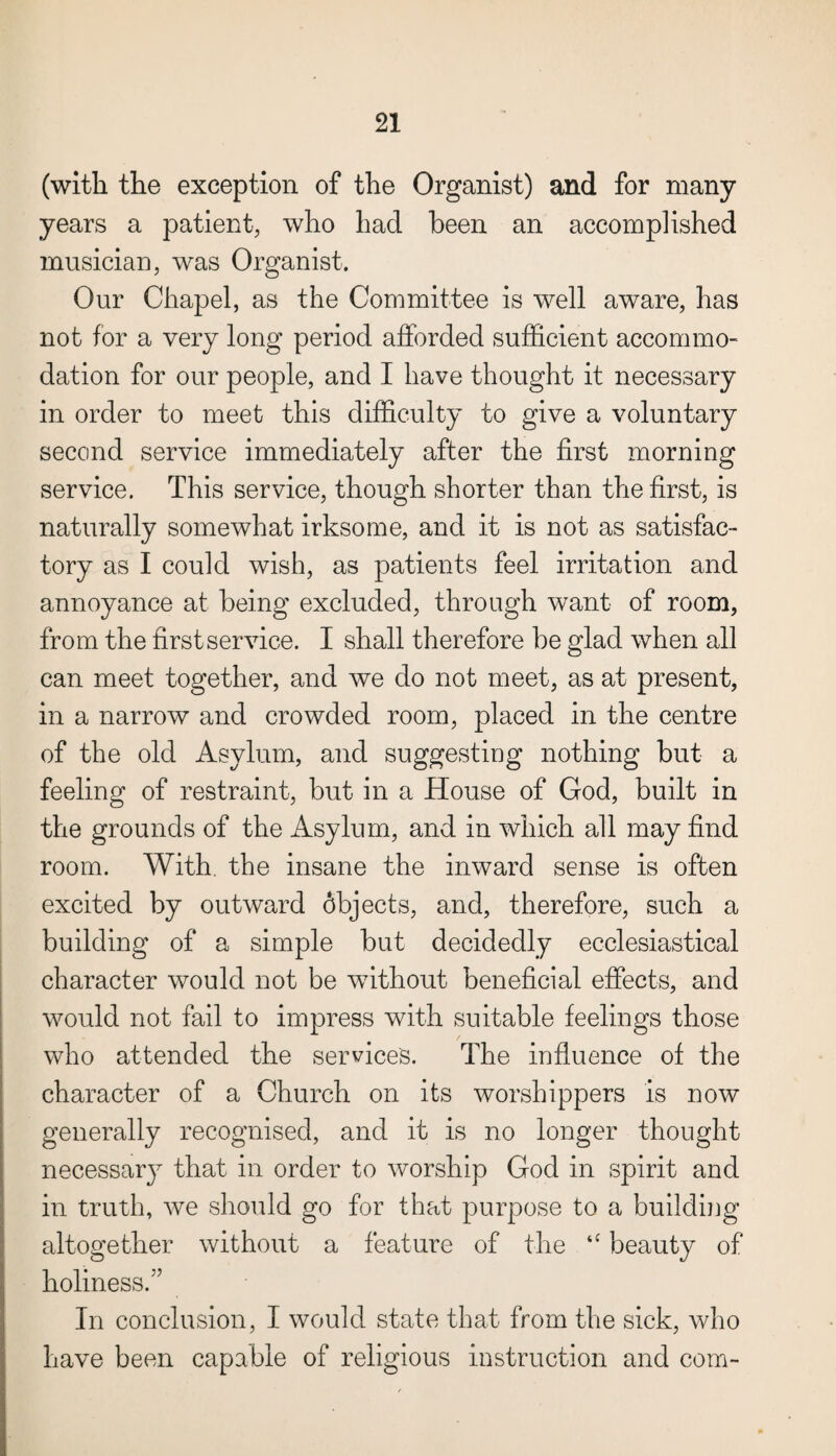(with the exception of the Organist) and for many years a patient, who had been an accomplished musician, was Organist. Our Chapel, as the Committee is well aware, has not for a very long period afforded sufficient accommo¬ dation for our people, and I have thought it necessary in order to meet this difficulty to give a voluntary second service immediately after the first morning service. This service, though shorter than the first, is naturally somewhat irksome, and it is not as satisfac¬ tory as I could wish, as patients feel irritation and annoyance at being excluded, through want of room, from the first service. I shall therefore be glad when all can meet together, and we do not meet, as at present, in a narrow and crowded room, placed in the centre of the old Asylum, and suggesting nothing but a feeling of restraint, but in a House of God, built in the grounds of the Asylum, and in which all may find room. With, the insane the inward sense is often excited by outward 6bjects, and, therefore, such a building of a simple but decidedly ecclesiastical character would not be without beneficial effects, and would not fail to impress with suitable feelings those who attended the service's. The influence of the character of a Church on its worshippers is now generally recognised, and it is no longer thought necessary that in order to worship God in spirit and in truth, we should go for that purpose to a building altogether without a feature of the “ beauty of holiness.” In conclusion, I would state that from the sick, who have been capable of religious instruction and com-