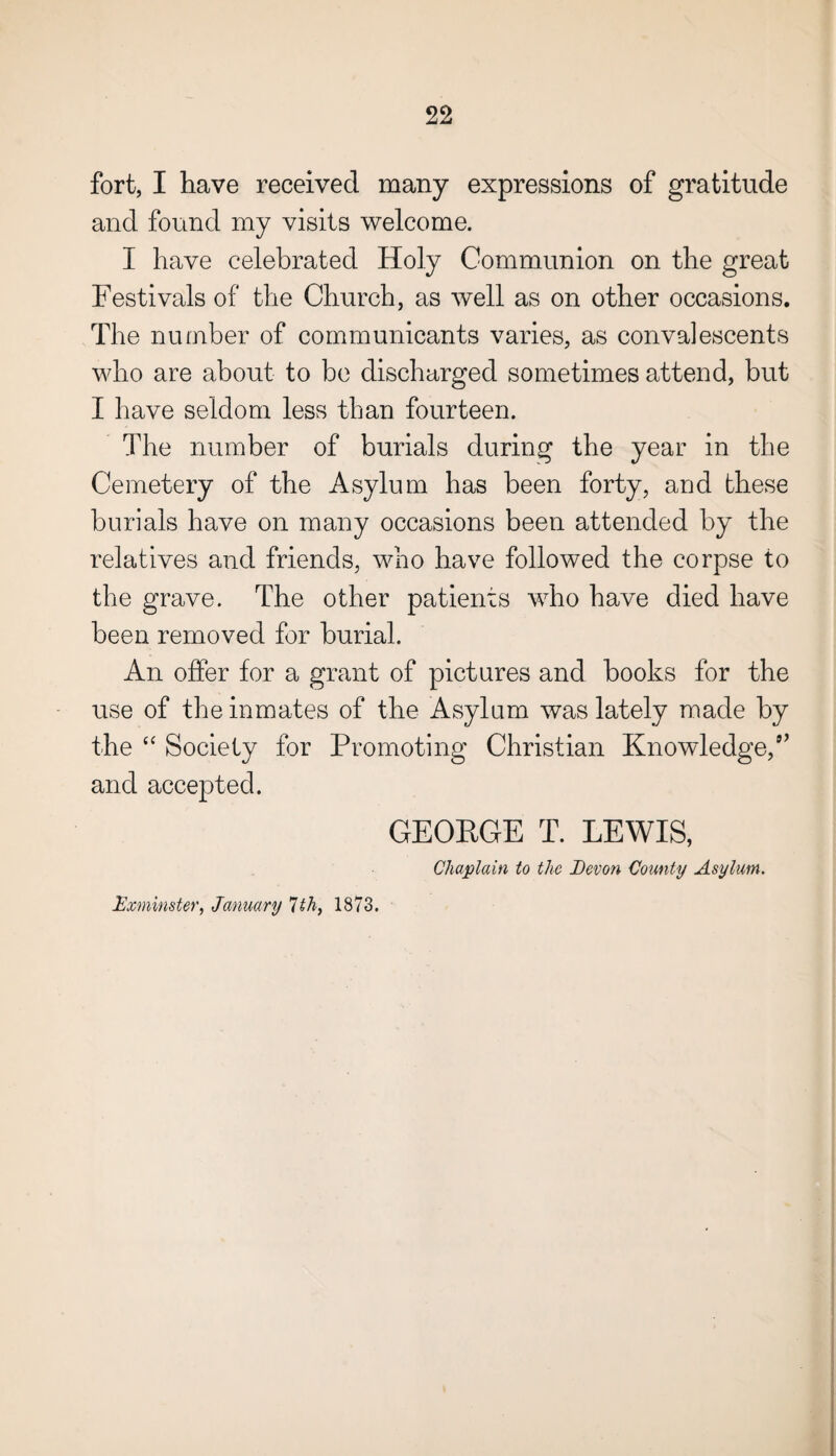 fort, I have received many expressions of gratitude and found my visits welcome. I have celebrated Holy Communion on the great Festivals of the Church, as well as on other occasions. The number of communicants varies, as convalescents who are about to be discharged sometimes attend, but I have seldom less than fourteen. The number of burials during the year in the Cemetery of the Asylum has been forty, and these burials have on many occasions been attended by the relatives and friends, who have followed the corpse to the grave. The other patients who have died have been removed for burial. An offer for a grant of pictures and books for the use of the inmates of the Asylum was lately made by the “ Society for Promoting Christian Knowledge,9’ and accepted. GEORGE T. LEWIS, Chaplain to the Devon County Asylum. Exminster, January 7th, 1873.
