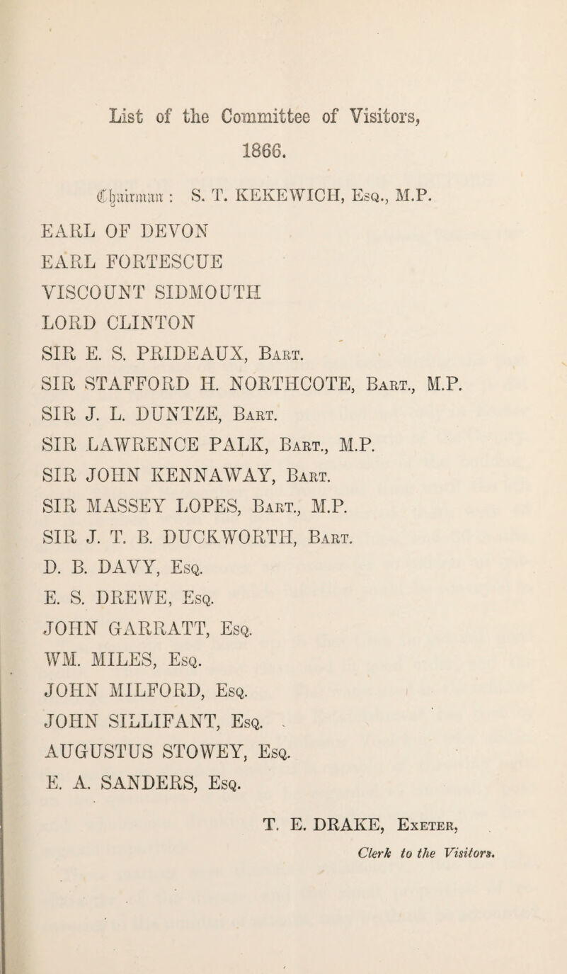 List of the Committee of Visitors, 1868. Cjntirmmt: S. T. KEKEWICII, Esq., M.P. EARL OF DEVON EARL FORTESCUE VISCOUNT SIDMOUTH LORD CLINTON SIR E. S. PRIDEAUX, Bart. SIR STAFFORD II. NORTHCOTE, Bart., M.P. SIR J. L. DUNTZE, Bart. SIR LAWRENCE PALE, Bart, M.P. SIR JOHN KENNAWAY, Bart. SIR MASSEY LOPES, Bart, M.P. SIR J. T. B. DUCKWORTH, Bart. D. B. DAVY, Esq. E. S. DREWE, Esq. JOHN GARRATT, Esq. WM. MILES, Esq. JOHN MILFORD, Esq. JOHN SILLIFANT, Esq. - AUGUSTUS STOWEY, Esq. E. A. SANDERS, Esq. T. E. DRAKE, Exeter, Clark to the Visitors.