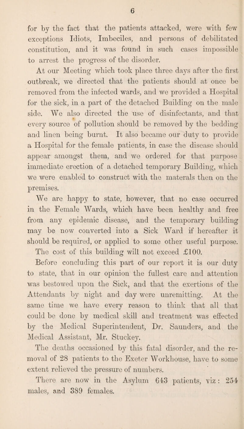 for by the fact that the patients attacked, were with few exceptions Idiots, Imbeciles, and persons of debilitated constitution, and it was found in such cases impossible to arrest the progress of the disorder. At our Meeting which took place three days after the first outbreak, we directed that the patients should at once be removed from the infected wards, and we provided a Hospital for the sick, in a part of the detached Building on the male side. We also directed the use of disinfectants, and that every source of pollution should be removed by the bedding and linen being burnt. It also became our duty to provide a Hospital for the female patients, in case the disease should appear amongst them, and we ordered for that purpose immediate erection of a detached temporary Building, which we were enabled to construct with the materals then on the premises. We are happy to state, however, that no case occurred in the Female Wards, which have been healthy and free from any epidemic disease, and the temporary building may be now converted into a Sick Ward if hereafter it should be required, or applied to some other useful purpose. The cost of this building will not exceed £100. Before concluding this part of our report it is our duty to state, that in our opinion the fullest care and attention was bestowed upon the Sick, and that the exertions of the Attendants by night and day were unremitting. At the same time we have every reason to think that all that could be done by medical skill and treatment was effected by the Medical Superintendent, Dr. Saunders, and the Medical Assistant, Mr. Stuckey. The deaths occasioned by this fatal disorder, and the re¬ moval of 28 patients to the Exeter Workhouse, have to some extent relieved the pressure of numbers. There are now in the Asylum 643 patients, viz : 254 males, and 389 females.