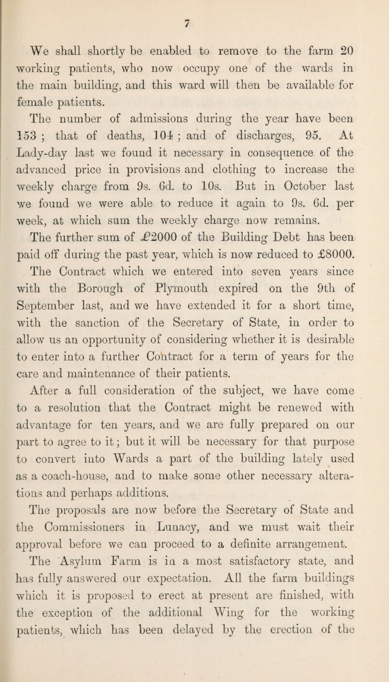 We shall shortly be enabled to remove to the farm 20 working patients, who now occupy one of the wards in the main building, and this ward will then be available for female patients. The number of admissions during the year have been 153 ; that of deaths, 101 ; and of discharges, 95. At Lady-day last we found it necessary in consequence of the advanced price in provisions and clothing to increase the weekly charge from 9s. 6d. to 10s. But in October last we found we were able to reduce it again to 9s. 6d. per week, at which sum the weekly charge now remains. The further sum of L?2000 of the Building Debt has been paid off during the past year, which is now reduced to £8000. The Contract which we entered into seven years since with the Borough of Plymouth expired on the 9th of September last, and we have extended it for a short time, with the sanction of the Secretary of State, in order to allow us an opportunity of considering whether it is desirable to enter into a further Contract for a term of years for the care and maintenance of their patients. After a full consideration of the subject, we have come to a resolution that the Contract might be renewed with advantage for ten years, and we are fully prepared on our part to agree to it; but it will be necessary for that purpose to convert into Wards a part of the building lately used as a coach-house, and to make some other necessary altera¬ tions and perhaps additions. The proposals are now before the Secretary of State and the Commissioners in Lunacy, and we must wait their approval before we can proceed to a definite arrangement. The Asylum Farm is in a most satisfactory state, and has fully answered our expectation. All the farm buildings which it is proposed to erect at present are finished, with the exception of the additional Wing for the working patients, which has been delayed by the erection of the
