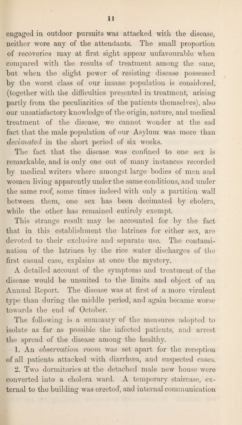 engaged in outdoor pursuits was attacked with the disease, neither were any of the attendants. The small proportion of recoveries may at first sight appear unfavourable when compared with the results of treatment among the sane, but when the slight power of resisting disease possessed by the worst class of our insane population is considered, (together with the difficulties presented in treatment, arising partly from the peculiarities of the patients themselves), also our unsatisfactory knowledge of the origin, nature, and medical treatment of the disease, we cannot wonder at the sad fact that the male population of our Asylum was more than decimated in the short period of six weeks. The fact that the disease was confined to one sex is remarkable, and is only one out of many instances recorded by medical writers where amongst large bodies of men and women living apparently under the same conditions, and under the same roof, some times indeed with only a partition wall between them, one sex has been decimated by cholera, while the other has remained entirely exempt. This strange result may be accounted for by the fact that in this establishment the latrines for either sex, are devoted to their exclusive and separate use. The contami¬ nation of the latrines by the rice water discharges of the first casual case, explains at once the mystery. A detailed account of the symptoms and treatment of the disease would be unsuited to the limits and object of an Annual Report. The disease was at first of a more virulent type than during the middle period, and again became worse towards the end of October. The following is a summary 'of the measures adopted to isolate as far as possible the infected patients, and arrest the spread of the disease among the healthy. 1. An observation room was set apart for the reception of all patients attacked with diarrhoea, and suspected cases. 2. Two dormitories at the detached male new house were converted into a cholera ward. A temporary staircase, ex¬ ternal to the building was erected’, and internal communication