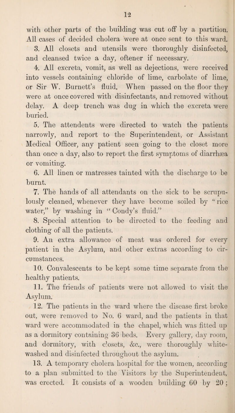 1*2 with other parts of the building was cut off by a partition. All cases of decided cholera were at once sent to this ward. 3. All closets and utensils were thoroughly disinfected, and cleansed twice a day, oftener if necessary. 4. All excreta, vomit, as well as dejections, were received into vessels containing chloride of lime, carbolate of lime, or Sir W. Burnett’s fluid. When passed on the floor they were at once covered with disinfectants, and removed without delay. A deep trench was dug in which the excreta were buried. 5. The attendents were directed to watch the patients narrowly, and report to the Superintendent, or Assistant Medical Officer, any patient seen going to the closet more than once a day, also to report the first symptoms of diarrhsea or vomiting. 6. All linen or matresses tainted with the discharge to be burnt. 7. The hands of all attendants on the sick to be scrupu¬ lously cleaned, whenever they have become soiled by “rice water,” by washing in “ Condy’s fluid.” 8. Special attention to be directed to the feeding and clothing of all the patients. 9. An extra allowance of meat was ordered for every patient in the Asylum, and other extras according to cir¬ cumstances. 10. Convalescents to be kept some time separate from the healthy patients. 11. The friends of patients were not allowed to visit the Asylum. 12. The patients in the ward where the disease first broke out, were removed to No. 6 ward, and the patients in that ward were accommodated in the chapel, which was fitted up as a dormitory containing 36 beds. Every gallery, day room, and dormitory, with closets, &c., were thoroughly white¬ washed and disinfected throughout the asylum. 13. A temporary cholera hospital for the women, according to a plan submitted to the Visitors by the Superintendent, was erected. It consists of a wooden building 60 by 20 ;