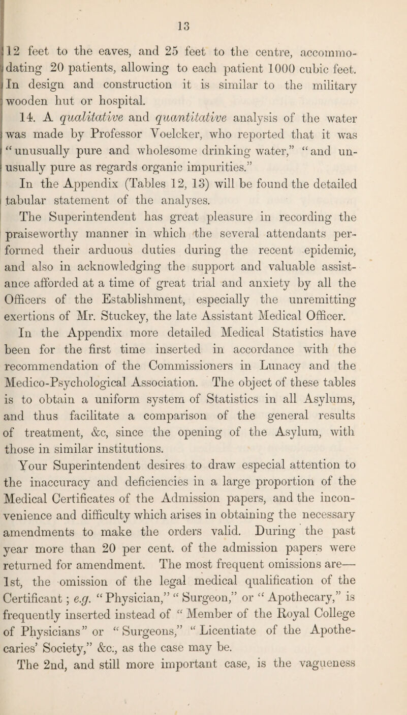 . 12 feet to the eaves, and 25 feet to the centre, accommo¬ dating 20 patients, allowing to each patient 1000 cubic feet, jin design and construction it is similar to the military | wooden hut or hospital. 14. A qualitative and quantitative analysis of the water jwas made by Professor Voelcker, who reported that it was “unusually pure and wholesome drinking water,” “and un¬ usually pure as regards organic impurities.” In the Appendix (Tables 12, 13) will be found the detailed i tabular statement of the analyses. The Superintendent has great pleasure in recording the praiseworthy manner in which the several attendants per¬ formed their arduous duties during the recent epidemic, and also in acknowledging the support and valuable assist¬ ance afforded at a time of great trial and anxiety by all the Officers of the Establishment, especially the unremitting exertions of Mr. Stuckey, the late Assistant Medical Officer. In the Appendix more detailed Medical Statistics have been for the first time inserted in accordance with the recommendation of the Commissioners in Lunacy and the Medico-Psychological Association. The object of these tables is to obtain a uniform system of Statistics in all Asylums, and thus facilitate a comparison of the general results of treatment, &c, since the opening of the Asylum, with those in similar institutions. Your Superintendent desires to draw especial attention to the inaccuracy and deficiencies in a large proportion of the Medical Certificates of the Admission papers, and the incon¬ venience and difficulty which arises in obtaining the necessary amendments to make the orders valid. During the past year more than 20 per cent, of the admission papers were returned for amendment. The most frequent omissions are— 1st, the omission of the legal medical qualification of the Certificant; e.g. “Physician,” “ Surgeon,” or “ Apothecary,” is frequently inserted instead of “ Member of the Royal College of Physicians” or “Surgeons,” “Licentiate of the Apothe¬ caries’ Society,” &c;, as the case may be. The 2nd, and still more important case, is the vagueness