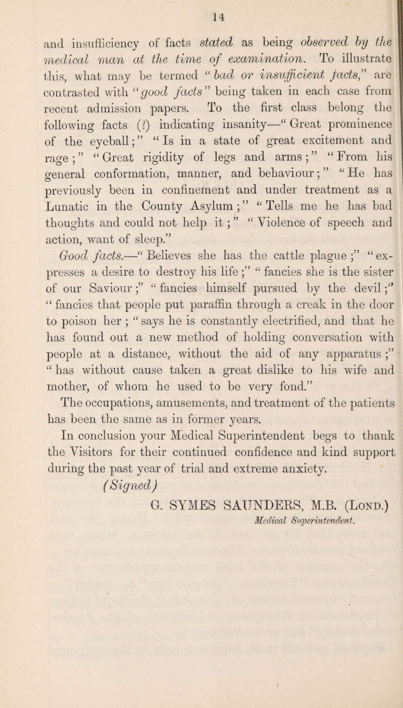 and insufficiency of facts stated as being observed by the medical man at the time of examination. To illustrate this, what may be termed “ bad or insufficient facts,” are contrasted with “good facts” being taken in each case from recent admission papers. To the first class belong the following facts (?) indicating insanity—“ Great prominence of the eyeball;” “Is in a state of great excitement and rage;” “Great rigidity of legs and arms;” “From his general conformation, manner, and behaviour;” “He has previously been in confinement and under treatment as a Lunatic in the County Asylum;” “Tells me he has bad thoughts and could not help it; ” “ Violence of speech and action, want of sleep.” Good facts.—“ Believes she has the cattle plague ;” “ ex¬ presses a desire to destroy his life ;” “ fancies she is the sister of our Saviour;” “ fancies himself pursued by the devil;” “ fancies that people put paraffin through a creak in the door to poison her ; “ says he is constantly electrified, and that he has found out a new method of holding conversation with people at a distance, without the aid of any apparatus ;” “ has without cause taken a great dislike to his wife and mother, of whom he used to be very fond.” The occupations, amusements, and treatment of the patients has been the same as in former years. In conclusion your Medical Superintendent begs to thank the Visitors for their continued confidence and kind support during the past year of trial and extreme anxiety. ( Signed ) G. SYMES SAUNDERS, M.B. (Bond.) Medical Superintendent.