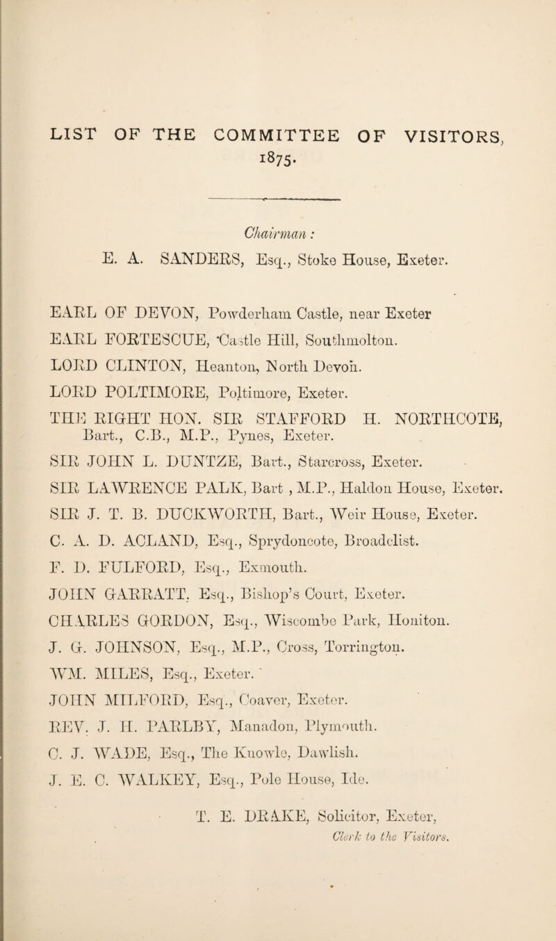 LIST OF THE COMMITTEE OF VISITORS, 1875- Chairman: E. A. SANDERS, Esq., Stoke House, Exeter. EARL OF DEVON, Powderliam Castle, near Exeter EARL FORTESCUE, ‘Castle Hill, Soutlimolton. LORD CLINTON, He an ton, North Devon. LORD POLTIMORE, Poltimore, Exeter. THE RIGHT LION. SIR STAFFORD H. NORTHCOTE, Bart., C.B., M.P., Pynes, Exeter. SIR JOHN L. DUNTZE, Bart., Starcross, Exeter. SIR LAWRENCE PALK, Bart , M.P., Halclon House, Exeter. SIR J. T. B. DUCKWORTH, Bart., Weir House, Exeter. C. A. D. ACL AND, Esq., Sprydoncote, Broadclist. F. D. FULFORD, Esq., Exmouth. JOHN GARRATT. Esq., Bishop’s Court, Exeter. CHARLES GORDON, Esq., Wiseombe Park, Honiton. J. G. JOHNSON, Esq., M.P., Cross, Torrington. WM. MILES, Esq., Exeter. ' JOHN MILFORD, Esq., Coaver, Exeter. REV. J. II. PARLBY, Manadon, Plymouth. C. J. WADE, Esq., The Kuowle, Dawlish. J. E. 0. WALKEY, Esq., Pole House, Ide. T. E. DRAKE, Solicitor, Exeter, Clerk to the Visitors.