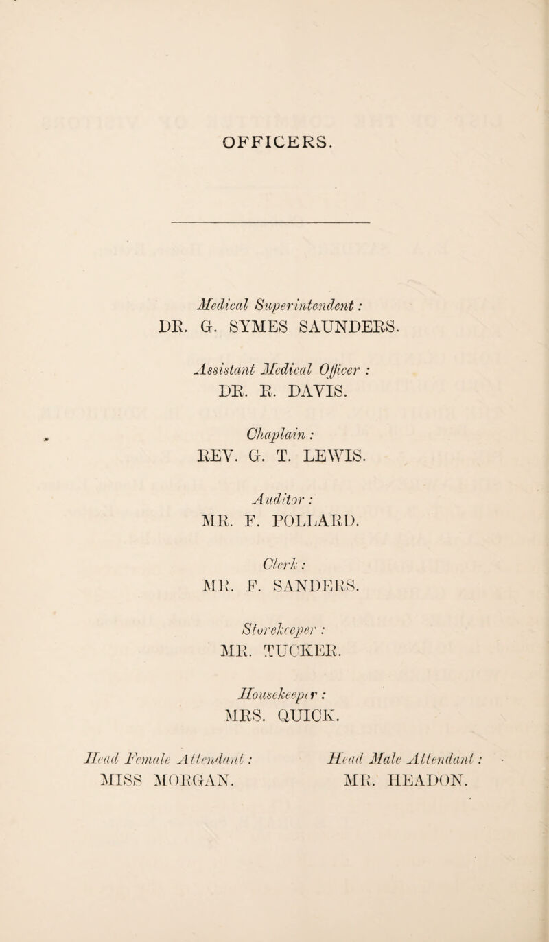 OFFICERS. Medical Superintendent: DR. G. SYMES SAUNDERS. Assistant Medical Officer : DR. R. DAVIS. Chaplain: REV. G. T. LEWIS. Auditor: MR. F. POLLARD. Clerk: MR. E. SANDERS. Storekeeper : MR. TUCKER. Ilousekeept r: MRS. QUICK. Head Female Attendant: MISS MORGAN. Head Male Attendant MR. IIEADON.