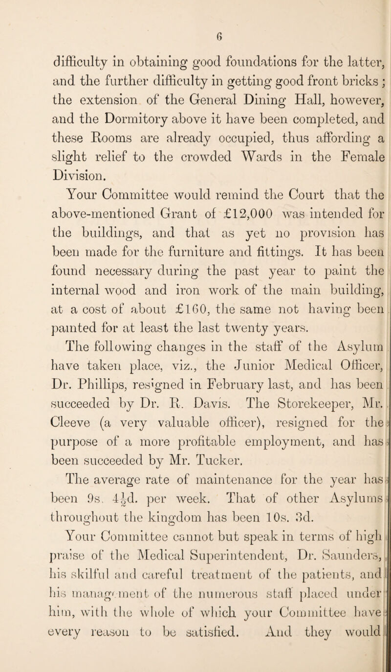 difficulty in obtaining good foundations for the latter, and the further difficulty in getting good front bricks ; the extension of the General Dining Hall, however, and the Dormitory above it have been completed, and these Rooms are already occupied, thus affording a slight relief to the crowded Wards in the Female Division. Your Committee would remind the Court that the above-mentioned Grant of £12,000 was intended for the buildings, and that as yet no provision has been made for the furniture and fittings. It has been found necessary during the past year to paint the internal wood and iron work of the main building, at a cost of about £160, the same not having been painted for at least the last twenty years. The following changes in the staff of the Asylum have taken place, viz., the Junior Medical Officer, Dr. Phillips, resigned in February last, and has been succeeded by Dr. R. Davis. The Storekeeper, Mr. Cleeve (a very valuable officer), resigned for the, purpose of a more profitable employment, and has been succeeded by Mr. Tucker. The average rate of maintenance for the year has been ,9s. 4|d. per week. That of other Asylums throughout the kingdom, has been 10s. 3d. Your Committee cannot but speak in terms of high pn lise of the Medical Superintendent, Dr. Saunders, his skilful and careful treatment of the patients, and his management of the numerous staff placed under hit n, with the whole of which your Committee have I every reason to be satisfied. And they would