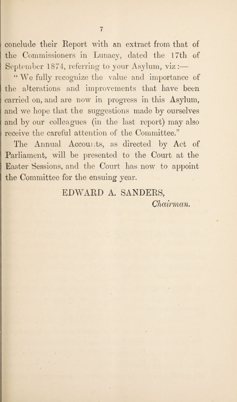 conclude their Report with an extract from that of the Commissioners in Lunacy, dated the 17th of September 1874, referring to your Asylum, viz :— “ We fully recognize the value and importance of the alterations and improvements that have been carried on, and are now in progress in this Asylum, and we hope that the suggestions made by ourselves and by our colleagues (in the last report) may also receive the careful attention of the Committee.” The Annual Accounts, as directed by Act of Parliament, will be presented to the Court at the Easter Sessions, and the Court has now to appoint the Committee for the ensuing year. EDWARD A, SANDERS, Chairman.