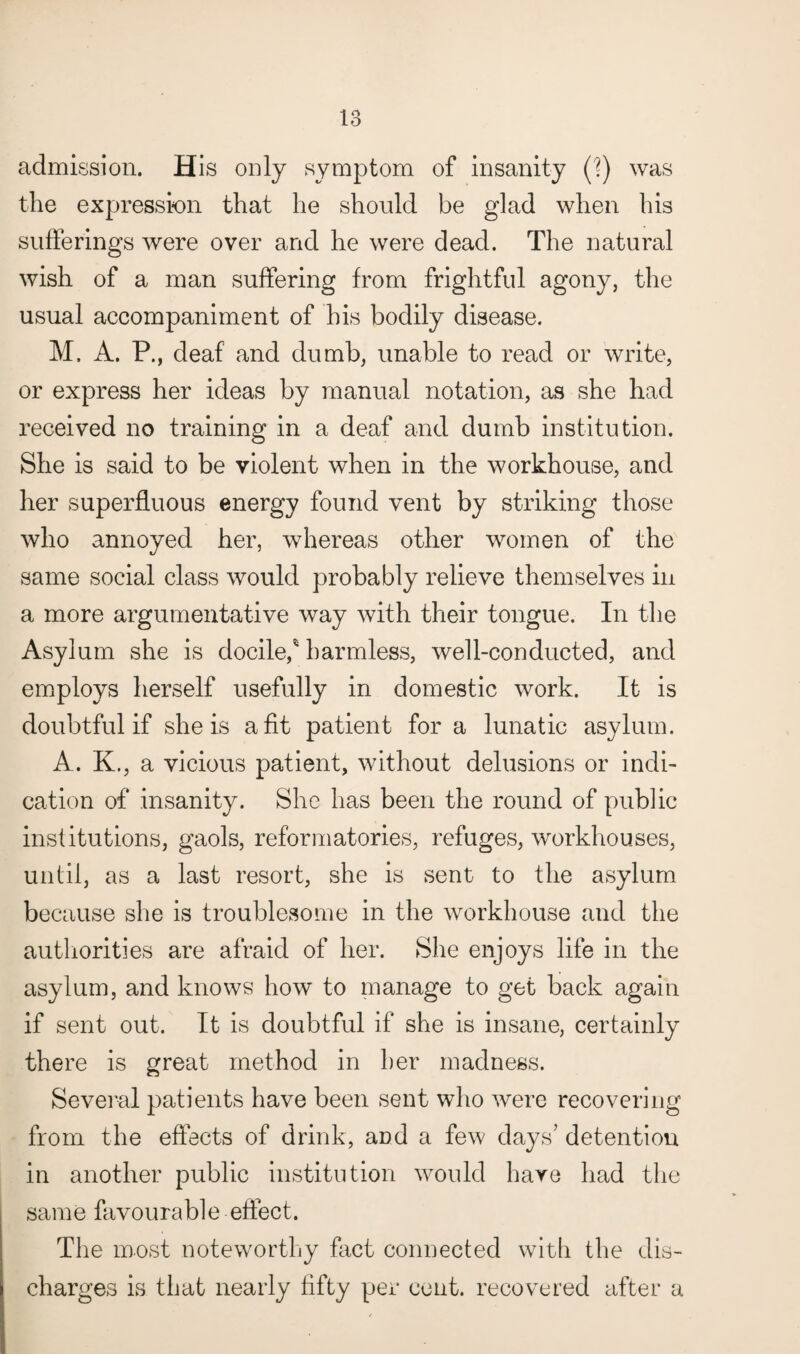 admission. His only symptom of insanity (?) was the expression that he should be glad when his sufferings were over and he were dead. The natural wish of a man suffering from frightful agony, the usual accompaniment of his bodily disease. M, A. P., deaf and dumb, unable to read or write, or express her ideas by manual notation, as she had received no training in a deaf and dumb institution. She is said to be violent when in the workhouse, and her superfluous energy found vent by striking those who annoyed her, whereas other women of the same social class would probably relieve themselves in a more argumentative way with their tongue. In the Asylum she is docile,' harmless, well-conducted, and employs herself usefully in domestic work. It is doubtful if she is a fit patient for a lunatic asylum. A. K., a vicious patient, without delusions or indi¬ cation of insanity. She has been the round of public institutions, gaols, reformatories, refuges, workhouses, until, as a last resort, she is sent to the asylum because she is troublesome in the workhouse and the authorities are afraid of her. She enjoys life in the asylum, and knows how to manage to get back again if sent out. It is doubtful if she is insane, certainly there is great method in her madness. Several patients have been sent who were recovering from the effects of drink, and a few days’ detention in another public institution would haye had the same favourable effect. The most noteworthy fact connected with the dis¬ charges is that nearly fifty per cent, recovered after a