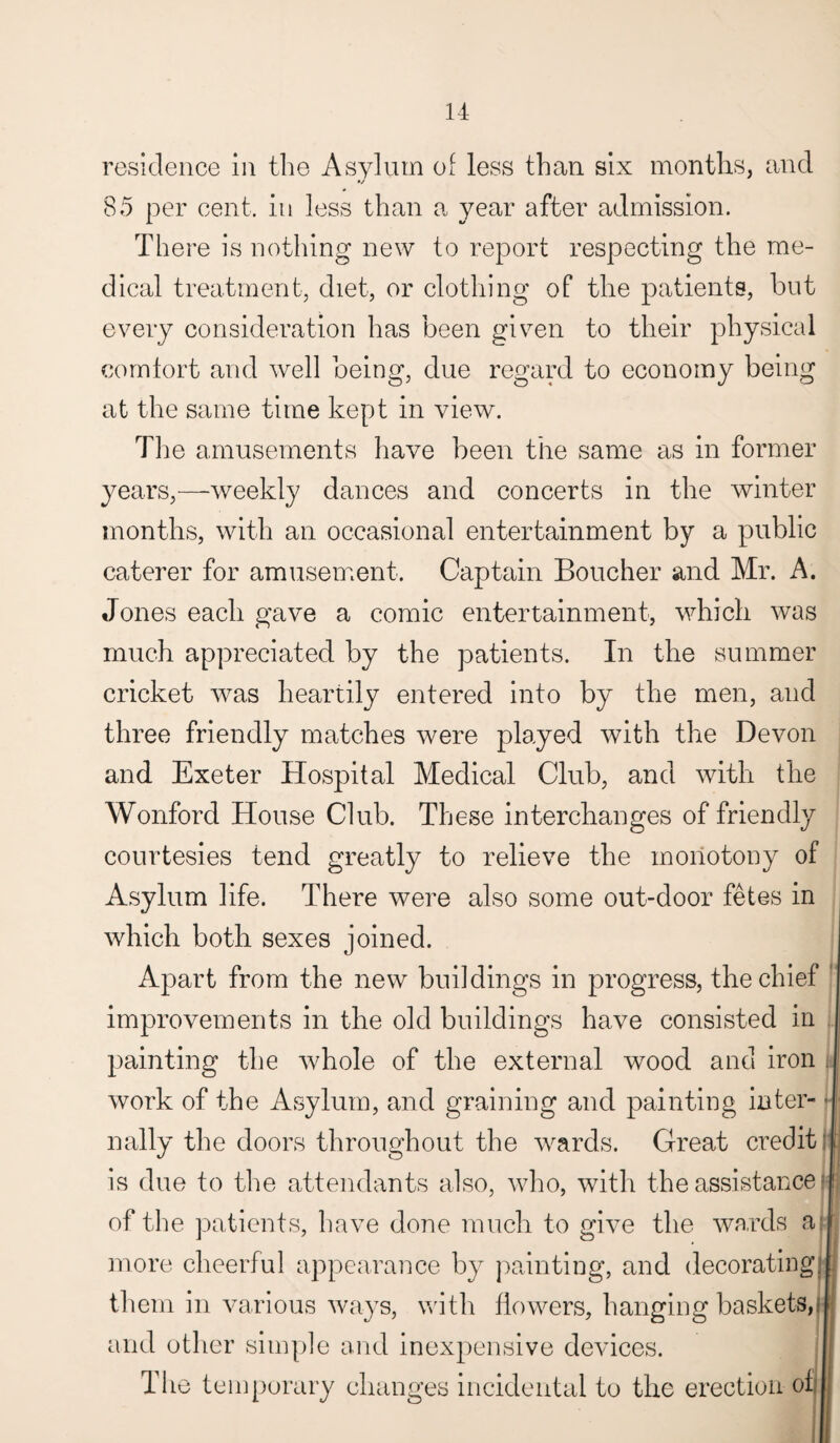 residence in the Asylum of less than six months, and 85 per cent, in less than a year after admission. There is nothing new to report respecting the me¬ dical treatment, diet, or clothing of the patients, but every consideration has been given to their physical comfort and well being, due regard to economy being at the same time kept in view. The amusements have been the same as in former years,—-weekly dances and concerts in the winter months, with an occasional entertainment by a public caterer for amusement. Captain Boucher and Mr. A. Jones each gave a comic entertainment, which was much appreciated by the patients. In the summer cricket was heartily entered into by the men, and three friendly matches were played with the Devon and Exeter Hospital Medical Club, and with the Wonford House Club. These interchanges of friendly courtesies tend greatly to relieve the monotony of Asylum life. There were also some out-door fetes in which both sexes joined. Apart from the new buildings in progress, the chief improvements in the old buildings have consisted in painting the whole of the external wood and iron work of the Asylum, and graining and painting inter- ■ nally the doors throughout the wards. Great credit ! is due to the attendants also, who, with the assistance r j of the patients, have done much to give the wards at more cheerful appearance by painting, and decorating, them in various ways, with flowers, hanging baskets,! and other simple and inexpensive devices. The temporary changes incidental to the erection of