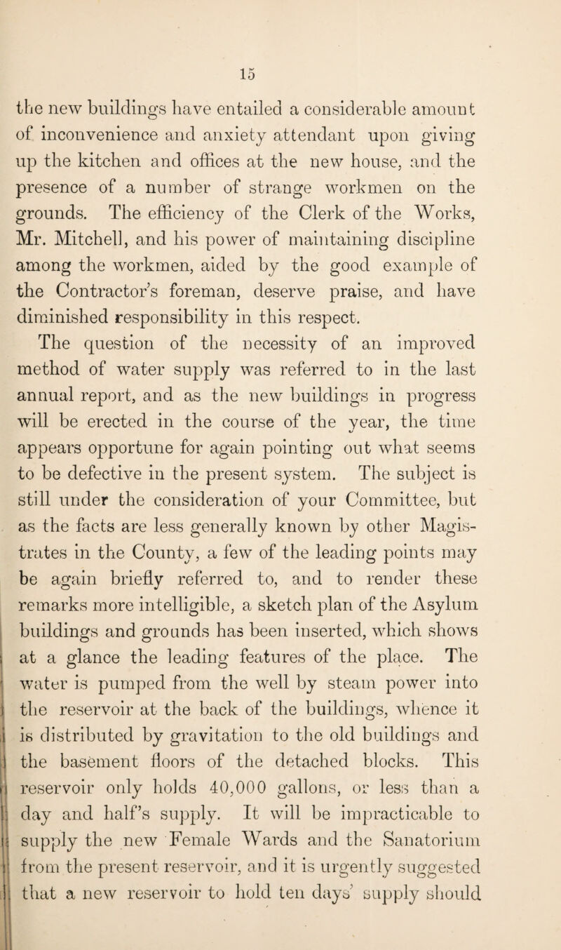 the new buildings have entailed a considerable amount of inconvenience and anxiety attendant upon giving up the kitchen and offices at the new house, and the presence of a number of strange workmen on the grounds. The efficiency of the Clerk of the Works, Mr. Mitchell, and his power of maintaining discipline among the workmen, aided by the good example of the Contractors foreman, deserve praise, and have diminished responsibility in this respect. The question of the necessity of an improved method of water supply was referred to in the last annual report, and as the new buildings in progress will be erected in the course of the year, the time appears opportune for again pointing out what seems to be defective in the present system. The subject is still under the consideration of your Committee, but as the facts are less generally known by other Magis¬ trates in the County, a few of the leading points may be again briefly referred to, and to render these remarks more intelligible, a sketch plan of the Asylum buildings and grounds has been inserted, which shows i at a glance the leading features of the place. The water is pumped from the well by steam power into the reservoir at the back of the buildings, whence it i is distributed by gravitation to the old buildings and I the basement floors of the detached blocks. This |j reservoir only holds 40,000 gallons, or less than a day and half’s supply. It will be impracticable to i supply the new Female Wards and the Sanatorium j from the present reservoir, and it is urgently suggested [i that a new reservoir to hold ten days’ supply should '