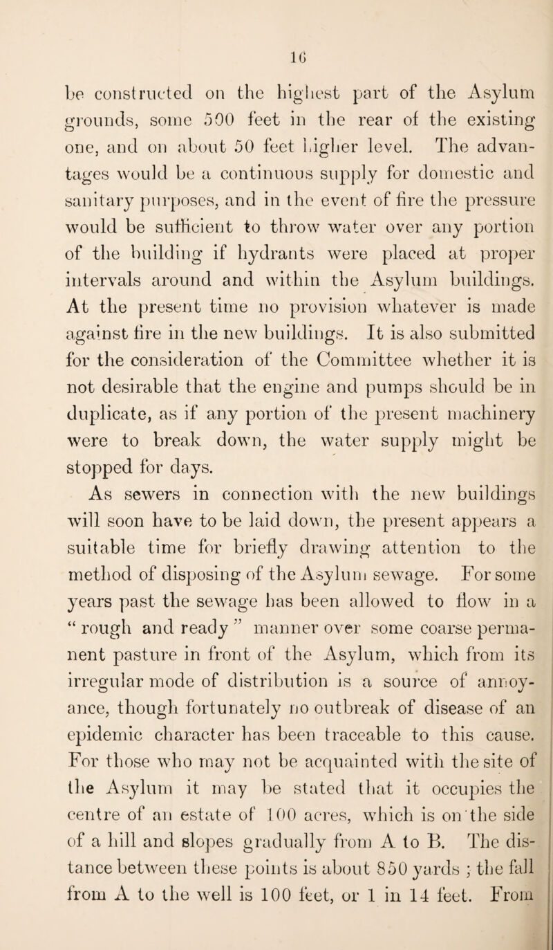 10 be constructed on the highest part of the Asylum grounds, some 500 feet in the rear of the existing one, and on about 50 feet higher level. The advan¬ tages would be a continuous supply for domestic and sanitary purposes, and in the event of tire the pressure would be sufficient to throw water over any portion of the building if hydrants were placed at proper intervals around and within the Asylum buildings. At the present time no provision whatever is made against tire in the new buildings. It is also submitted for the consideration of the Committee whether it is not desirable that the engine and pumps should be in duplicate, as if any portion of the present machinery were to break down, the water supply might be stopped for days. As sewers in connection with the new buildings will soon have to be laid down, the present appears a suitable time for briefly drawing attention to the method of disposing of the Asylum sewage. For some years past the sewage has been allowed to flow in a “ rough and ready ” manner over some coarse perma¬ nent pasture in front of the Asylum, which from its irregular mode of distribution is a source of annoy¬ ance, though fortunately no outbreak of disease of an epidemic character has been traceable to this cause. For those who may not be acquainted with the site of the Asylum it may be stated that it occupies the centre of an estate of 100 acres, which is on the side of a hill and slopes gradually from A to B. The dis¬ tance between these points is about 850 yards ; the fall