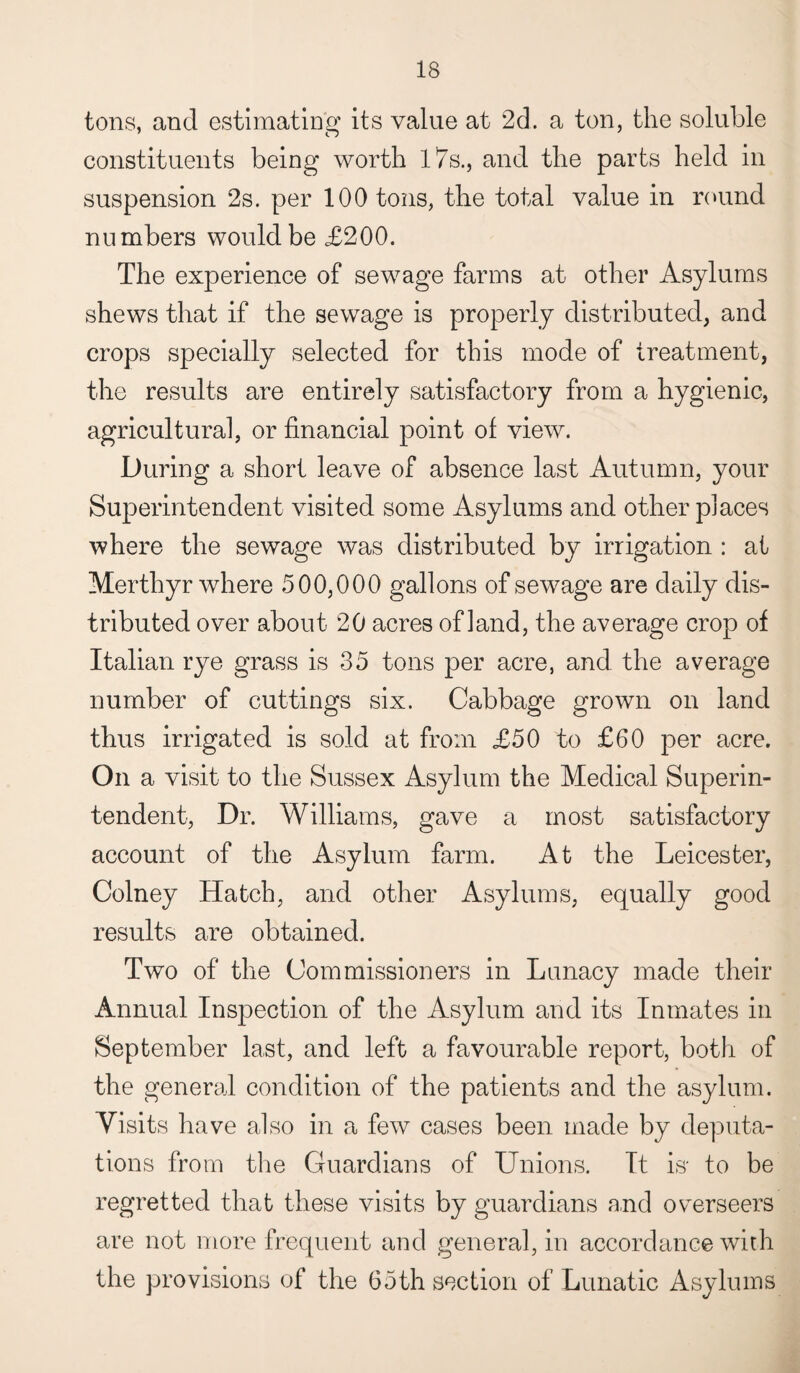 tons, and estimating its value at 2d. a ton, the soluble constituents being worth 17s., and the parts held in suspension 2s. per 100 tons, the total value in round numbers would be £200. The experience of sewage farms at other Asylums shews that if the sewage is properly distributed, and crops specially selected for this mode of treatment, the results are entirely satisfactory from a hygienic, agricultural, or financial point of view. During a short leave of absence last Autumn, your Superintendent visited some Asylums and other places where the sewage was distributed by irrigation : at Merthyr where 500,000 gallons of sewage are daily dis¬ tributed over about 20 acres of land, the average crop of Italian rye grass is 35 tons per acre, and the average number of cuttings six. Cabbage grown on land thus irrigated is sold at from £50 to £60 per acre. On a visit to the Sussex Asylum the Medical Superin¬ tendent, Dr. Williams, gave a most satisfactory account of the Asylum farm. At the Leicester, Colney Hatch, and other Asylums, equally good results are obtained. Two of the Commissioners in Lunacy made their Annual Inspection of the Asylum and its Inmates in September last, and left a favourable report, both of the general condition of the patients and the asylum. Visits have also in a few cases been made by deputa¬ tions from the Guardians of Unions. It is* to be regretted that these visits by guardians and overseers are not more frequent and general, in accordance with the provisions of the 65th section of Lunatic Asylums